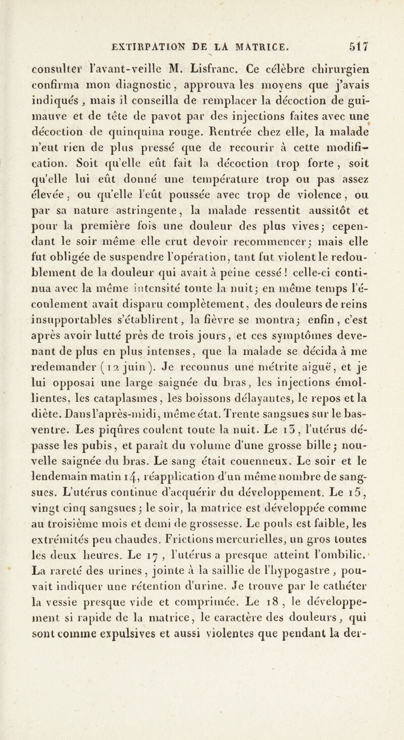 consulter l’avant-veille M. Lisfranc. Ce célèbre chirurgien confirma mon diagnostic, approuva les moyens que j’avais indiqués , mais il conseilla de remplacer la décoction de gui- mauve et de tète de pavot par des injections faites avec une décoction de quinquina rouge. Rentrée chez elle, la malade n’eut rien de plus pressé que de recourir à cette modifi- cation. Soit quelle eût fait la décoction trop forte, soit quelle lui eût donné une température trop ou pas assez élevée , ou quelle l’eût poussée avec trop de violence, ou par sa nature astringente, la malade ressentit aussitôt et pour la première fois une douleur des plus vives; cepen- dant le soir meme elle crut devoir recommencer; mais elle fut obligée de suspendre l’opération, tant fut violent le redou- blement de la douleur qui avait à peine cessé ! celle-ci conti- nua avec la meme intensité toute la nuit; en même temps l’é- coulement avait disparu complètement, des douleurs de reins insupportables s’établirent, la fièvre se montra; enfin, c’est après avoir lutté près de trois jours, et ces symptômes deve- nant de plus en plus intenses, que la malade se décida à me redemander (12 juin). Je reconnus une métrite aiguë, et je lui opposai une large saignée du bras, les injections émol- lientes, les cataplasmes, les boissons délayantes, le repos et la diète. Dans l’après-midi, même état. Trente sangsues sur le bas- ventre. Les piqûres coulent toute la nuit. Le i5, l’utérus dé- passe les pubis, et paraît du volume d’une grosse bille ; nou- velle saignée du bras. Le sang était couenneux. Le soir et le lendemain matin 14, réapplication d’un même nombre de sang- sues. L’utérus continue d’acquérir du développement. Le i5, vingt cinq sangsues ; le soir, la matrice est développée comme au troisième mois et demi de grossesse. Le pouls est faible, les extrémités peu chaudes. Frictions mercurielles, un gros toutes les deux heures. Le 17 , l’utérus a presque atteint l’ombilic. La rareté des urines, jointe à la saillie de l’hypogastre, pou- vait indiquer une rétention d’urine. Je trouve par le cathéter la vessie presque vide et comprimée. Le 18, le développe- ment si rapide de la matrice, le caractère des douleurs, qui sont comme expulsives et aussi violentes que pendant la der-