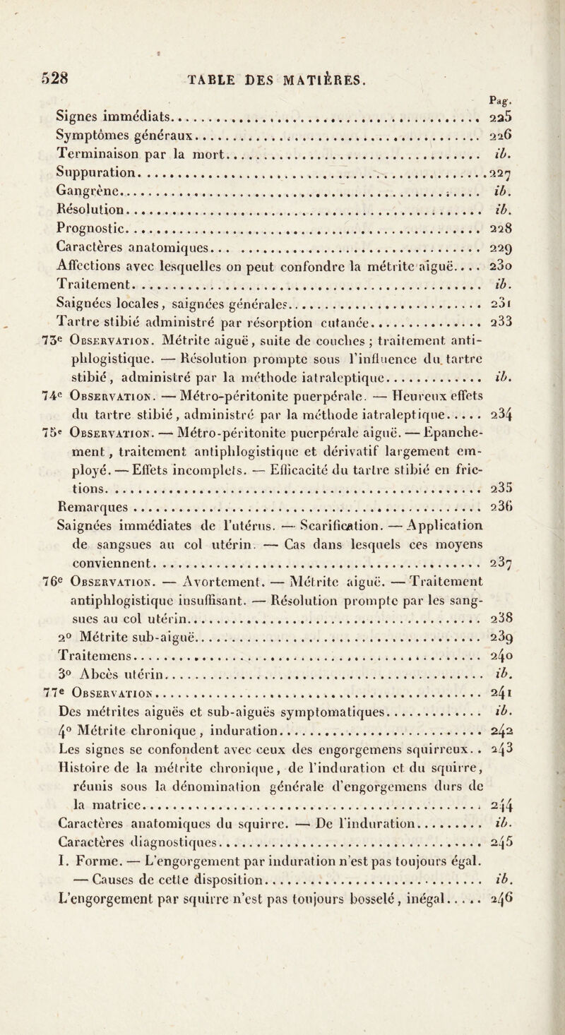 Signes immédiats Symptômes généraux Terminaison par la mort Suppuration Gangrène . Résolution Prognostic Caractères anatomiques Affections avec lesquelles on peut confondre la métrite aiguë.. . . Traitement Pag. 225 226 ib. ib. ib. 228 229 280 ib. Saignées locales, saignées générales 281 Tartre stibié administré par résorption cutanée 233 73e Observation. Métrite aiguë, suite de couches; traitement anti- phlogistique. — Résolution prompte sous l’influence du. tartre stibié, administré par la méthode iatraleptique ib. 74e Observation. —Métro-péritonite puerpérale. — Heureux effets du tartre stibié, administré par la méthode iatraleptique 234 75« Observation. — Métro-péritonite puerpérale aiguë. — Epanche- ment , traitement antiphlogistique et dérivatif largement em- ployé.— Effets incomplets. — Efficacité du tartre stibié en fric- tions 235 Remarques 23b Saignées immédiates de l’utérus. — Scarification.—Application de sangsues au col utérin. — Cas dans lesquels ces moyens conviennent 237 76e Observation. — Avortement. — Métrite aiguë. —Traitement antiphlogistique insuffisant. — Résolution prompte par les sang- sues au col utérin . 288 20 Métrite sub-aiguë 23q Traitemens . 240 3° Abcès utérin ib. 77e Observation 241 Des métrites aiguës et sub-aiguës symptomatiques ib. 4° Métrite chronique, induration 242 Les signes se confondent avec ceux des engorgemens squirreux. . ^43 Histoire de la métrite chronique, de l’induration et. du squirre, réunis sous la dénomination générale d’engorgemens durs de la matrice 2 j4 Caractères anatomiques du squirre. — De l'induration ib. Caractères diagnostiques 245 I. Forme. — L’engorgement par induration n’est pas toujours égal. — Causes de cette disposition ib. L’engorgernent par squirre n’est pas toujours bosselé, inégal..... 2/j6