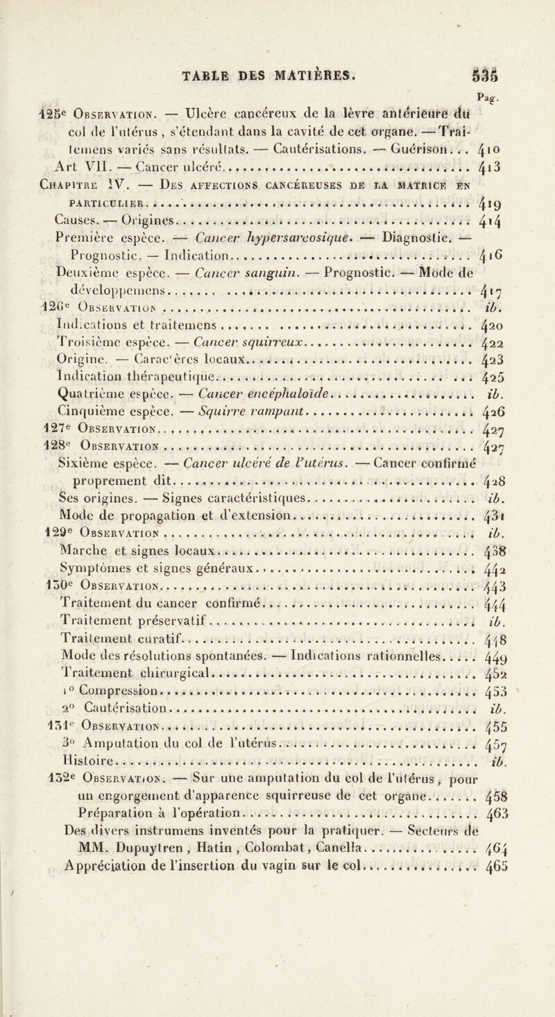 Pag'. 125e Observation. — Ulcère cancéreux de la lèvre antérieure dti col de l’utérus , s’étendant dans la cavité de cet organe. —Trai- lemens variés sans résultats. — Cautérisations. — Guérison. . . 4,Q Art VII.—Cancer ulcéré 4^ Chapitre IV. — Des affections cancéreuses de la matrice en PARTICULIER . i 4*9 Causes. — Origines * * 4*4 Première espèce. — Cancer hypersarcosique. — Diagnostic. — Prognostic. — Indication * .. . ». . . 4'^ Deuxième espèce. — Cancer sanguin. — Prognostic. — Mode de développemens * 4*7 120e Observation ib. Indications et traitemens 420 Troisième espèce. — Cancer squirreux 422 Origine. —Caractères locaux.. .. 423 Indication thérapeutique 425 Quatrième espèce. — Cancer encéphaloïde ib. Cinquième espèce. —Squirre rampant 42^ 127e Observation 427 128e Observation 427 Sixième espèce. ■— Cancer ulcéré de Vutérus. —Cancer confirmé proprement dit Ses origines. — Signes caractéristiques ib. Mode de propagation et d’extension 4^1 129e Observation ib. Marche et signes locaux ; 4^8 Symptômes et signes généraux 442 150e Observation 443 Traitement du cancer confirmé 444 Traitement préservatif * ib. Traitement curatif 4iS Mode des résolutions spontanées. — Indications rationnelles 449 Traitement chirurgical * 482 i° Compression 453 2° Cautérisation ib. 151e Observation 455 3° Amputation du col de l’utérus 467 Histoire. . ib. 152e Observation. — Sur une amputation du col de l’utérus, pour un engorgement d’apparence squirreuse de cet organe 458 Préparation à l’opération 4^3 Des divers instrumens inventés pour la pratiquer. — Secteurs de MM. Dupuytren , Hatin , Colombat, Canella 4^4 Appréciation de l’insertion du vagin sur le col 4^5