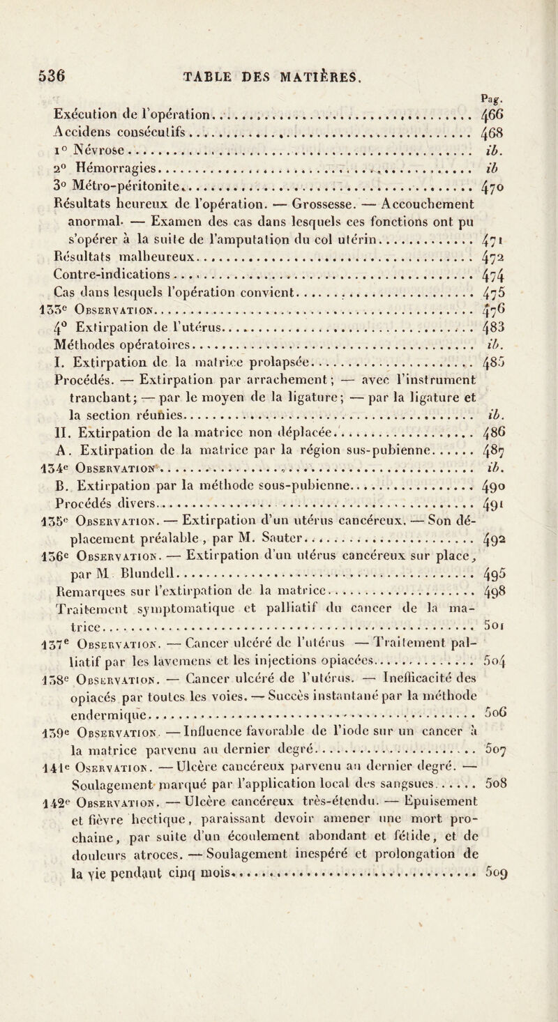 Pag. Exécution de l’opération.. 466 Accidens consécutifs 468 i° Névrose ib. 2° Hémorragies . ib 3° Métro-péritonite * 47° Résultats heureux de l’opération. — Grossesse. — Accouchement anormal. -— Examen des cas dans lesquels ces fonctions ont pu s’opérer à la suite de l’amputation du col utérin 47* Résultats malheureux... 472 Contre-indications 4?4 Cas dans lesquels l’opération convient 4;5 133e Observation . . 476 4° Extirpation de l’utérus 483 Méthodes opératoires ib. I. Extirpation de la matrice prolapsée 486 Procédés. — Extirpation par arrachement; — avec l’instrument tranchant; — par le moyen de la ligature; — par la ligature et la section réunies ib. II. Extirpation de la matrice non déplacée 486 A. Extirpation de la matrice par la région sus-pubienne 487 134e Observation ib. B. Extirpation par la méthode sous-pubienne 49° Procédés divers 491 135e Observation. — Extirpation d’un utérus cancéreux. — Son dé- placement préalable , par M. Sauter.. 492 136e Observation. — Extirpation d’un utérus cancéreux sur place,, par M Blundell 49^ Remarques sur l’extirpation de la matrice 498 Traitement symptomatique et palliatif du cancer de la ma- trice 5oi 137e Observation. —Cancer ulcéré de l’utérus —Traitement pal- liatif par les lavemens et les injections opiacées 5o4 138e Observation. — Cancer ulcéré de l’utérus. — Inefficacité des opiacés par toutes les voies. — Succès instantané par la méthode endermique 606 139e Observation.—Influence favorable de l’iode sur un cancer à la matrice parvenu au dernier degré 507 141e Oservation. —Ulcère cancéreux parvenu au dernier degré. — Soulagement marqué par l’application local des sangsues 5o8 142e Observation. —Ulcère cancéreux très-étendu. — Epuisement et fièvre hectique, paraissant devoir amener une mort pro- chaine, par suite d’un écoulement abondant et fétide, et de douleurs atroces.—Soulagement inespéré et prolongation de la yie pendant cinq mois 609