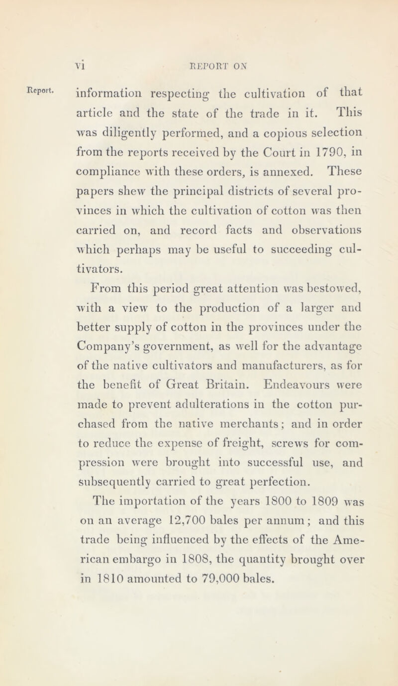 Report. information respecting the cultivation of that article and the state of the trade in it. This was diligently performed, and a copious selection from the reports received by the Court in 1790, in compliance with these orders, is annexed. These papers shew the principal districts of several pro- vinces in which the cultivation of cotton was then carried on, and record facts and observations which perhaps may be useful to succeeding cul- tivators. From this period great attention was bestowed, with a view to the production of a larger and better supply of cotton in the provinces under the Company’s government, as well for the advantage of the native cultivators and manufacturers, as for the benefit of Great Britain. Endeavours were made to prevent adulterations in the cotton pur- chased from the native merchants; and in order to reduce the expense of freight, screws for com- pression were brought into successful use, and subsequently carried to great perfection. The importation of the years 1800 to 1809 was on an average 12,700 bales per annum; and this trade being influenced by the effects of the Ame- rican embargo in 1808, the quantity brought over in 1810 amounted to 79,000 bales.