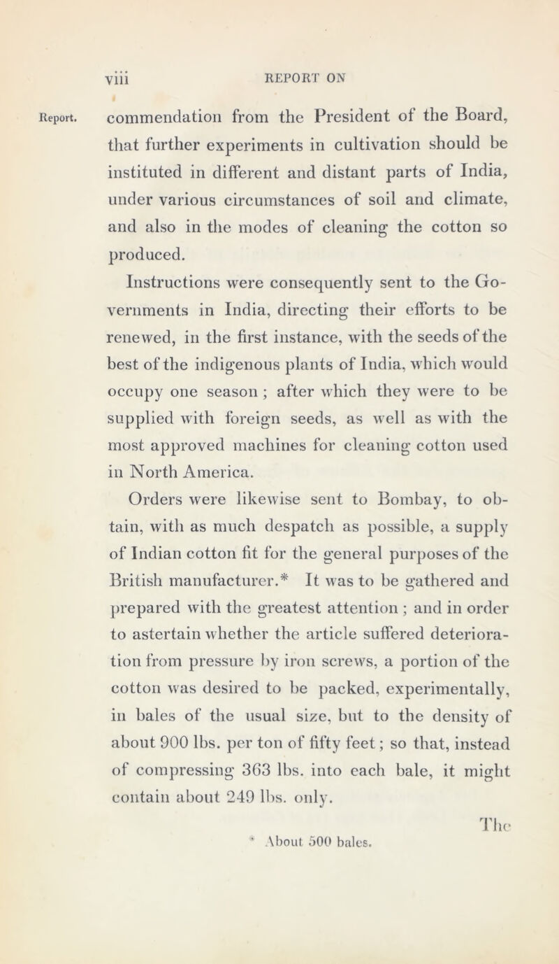 Report. commendation from the President ot the Board, that further experiments in cultivation should be instituted in different and distant parts of India, under various circumstances of soil and climate, and also in the modes of cleaning the cotton so produced. Instructions were consequently sent to the Go- vernments in India, directing their efforts to be renewed, in the first instance, with the seeds of the best of the indigenous plants of India, which would occupy one season ; after which they were to be supplied with foreign seeds, as well as with the most approved machines for cleaning cotton used in North America. Orders were likewise sent to Bombay, to ob- tain, with as much despatch as possible, a supply of Indian cotton fit for the general purposes of the British manufacturer.* It was to be gathered and prepared with the greatest attention ; and in order to astertain whether the article suffered deteriora- tion from pressure by iron screws, a portion of the cotton was desired to be packed, experimentally, in bales of the usual size, but to the density of about 900 lbs. per ton of fifty feet; so that, instead of compressing 363 lbs. into each bale, it might contain about 249 lbs. only. The \bout 500 bales.