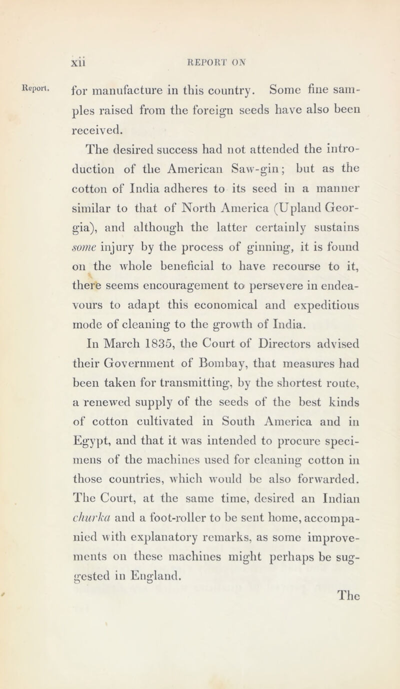 Report. for manufacture in this country. Some fine sam- ples raised from the foreign seeds have also been received. The desired success had not attended the intro- duction of the American Saw-gin; but as the cotton of India adheres to its seed in a manner similar to that of North America (Upland Geor- gia), and although the latter certainly sustains some injury by the process of ginning, it is found on the whole beneficial to have recourse to it, there seems encouragement to persevere in endea- vours to adapt this economical and expeditious mode of cleaning to the growth of India. In March 1835, the Court of Directors advised their Government of Bombay, that measures had been taken for transmitting, by the shortest route, a renewed supply of the seeds of the best kinds of cotton cultivated in South America and in Egypt, and that it was intended to procure speci- mens of the machines used for cleaning cotton in those countries, which would be also forwarded. The Court, at the same time, desired an Indian churka and a foot-roller to be sent home, accompa- nied with explanatory remarks, as some improve- ments on these machines might perhaps be sug- gested in England. The