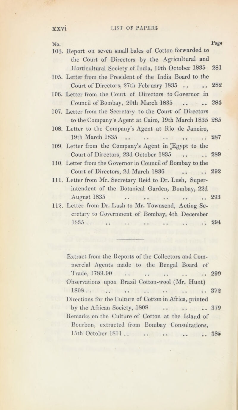 No. Pag* 104. Report on seven small bales of Cotton forwarded to the Court of Directors by the Agricultural and Horticultural Society of India, 19th October 1835 281 105. Letter from the President of the India Board to the Court of Directors, 27th February 1835 .. .. 282 106. Letter from the Court of Directors to Governor in Council of Bombay, 20th March 1835 .. .. 284 107. Letter from the Secretary to the Court of Directors to the Company’s Agent at Cairo, 19th March 1835 285 108. Letter to the Company’s Agent at Rio de Janeiro, 19th March 1835 .. .. .. .. .. 287 109. Letter from the Company’s Agent in [Egypt to the Court of Directors, 23d October 1835 .. .. 289 110. Letter from the Governor in Council of Bombay to the Court of Directors, 2d March 1836 .. .. 292 111. Letter from Mr. Secretary Reid to Dr. Lush, Super- intendent of the Botanical Garden, Bombay, 22d August 1835 .. .. .. .. .. 293 112. Letter from Dr. Lush to Mr. Towmsend, Acting Se- cretary to Government of Bombay, 4th December Extract from the Reports of the Collectors and Com- mercial Agents made to the Bengal Board of Trade, 1789-90 . . .. .. .. .. 299 Observations upon Brazil Cotton-wool (Mr. Hunt) 180S . .. 372 Directions for the Culture of Cotton in Africa, printed by the African Society, 1808 .. .. .. 379 Remarks on the Culture of Cotton at the Island of Bourbon, extracted from Bombay Consultations, 15th October 1811 .. .. .. .. .. 385