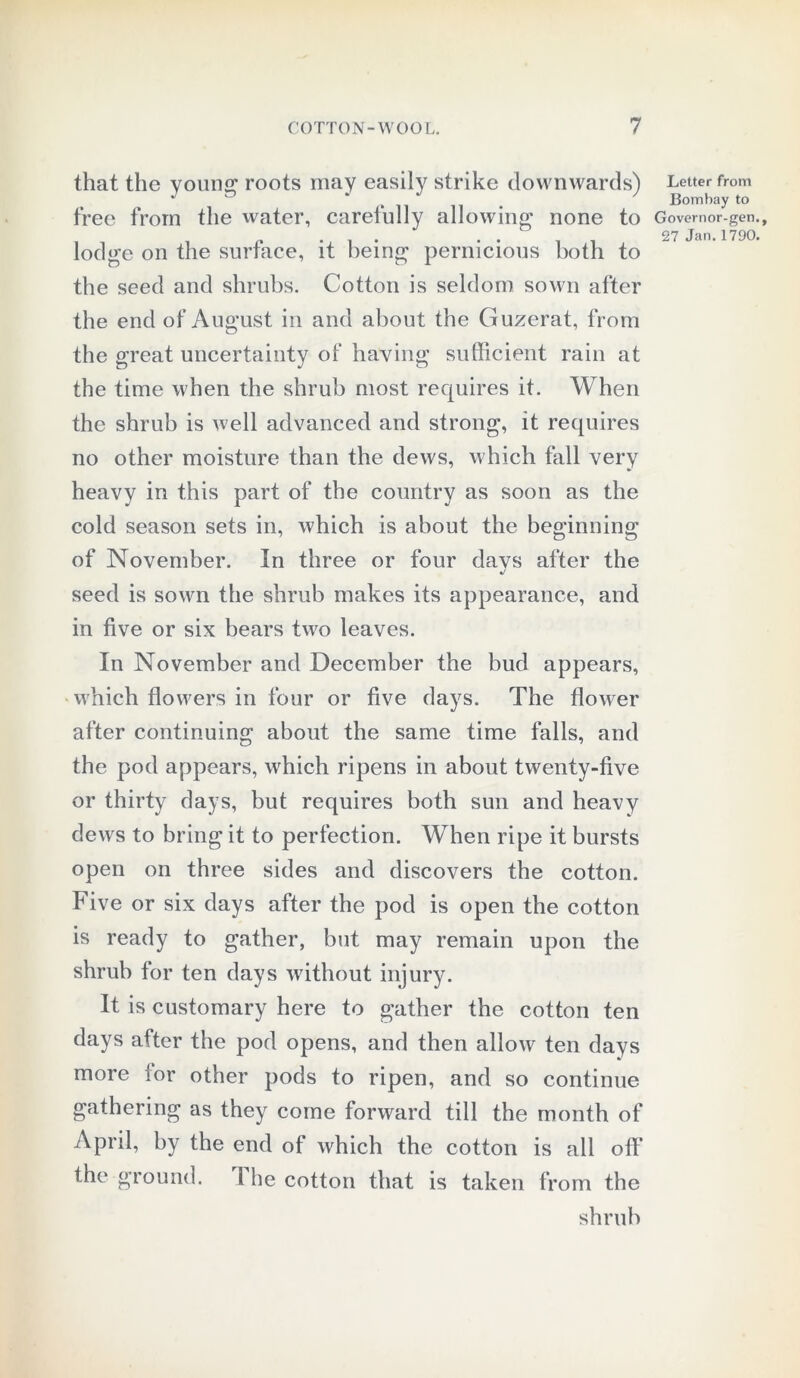that the young1 roots may easily strike downwards) free from the water, carefully allowing none to lodge on the surface, it being pernicious both to the seed and shrubs. Cotton is seldom sown after the end of August in and about the Guzerat, from the great uncertainty of having sufficient rain at the time when the shrub most requires it. When the shrub is well advanced and strong, it requires no other moisture than the dews, which fall very heavy in this part of the country as soon as the cold season sets in, which is about the beginning of November. In three or four davs after the %/ seed is sown the shrub makes its appearance, and in five or six bears two leaves. In November and December the bud appears, which flowers in four or five days. The flower after continuing about the same time falls, and the pod appears, which ripens in about twenty-five or thirty days, but requires both sun and heavy dews to bring it to perfection. When ripe it bursts open on three sides and discovers the cotton. Five or six days after the pod is open the cotton is ready to gather, but may remain upon the shrub for ten days without injury. It is customary here to gather the cotton ten days after the pod opens, and then allow ten days more for other pods to ripen, and so continue gathering as they come forward till the month of April, by the end of which the cotton is all off the ground. 1 he cotton that is taken from the shrub Letter from Bombay to Governor-gen., 27 Jan. 1790.