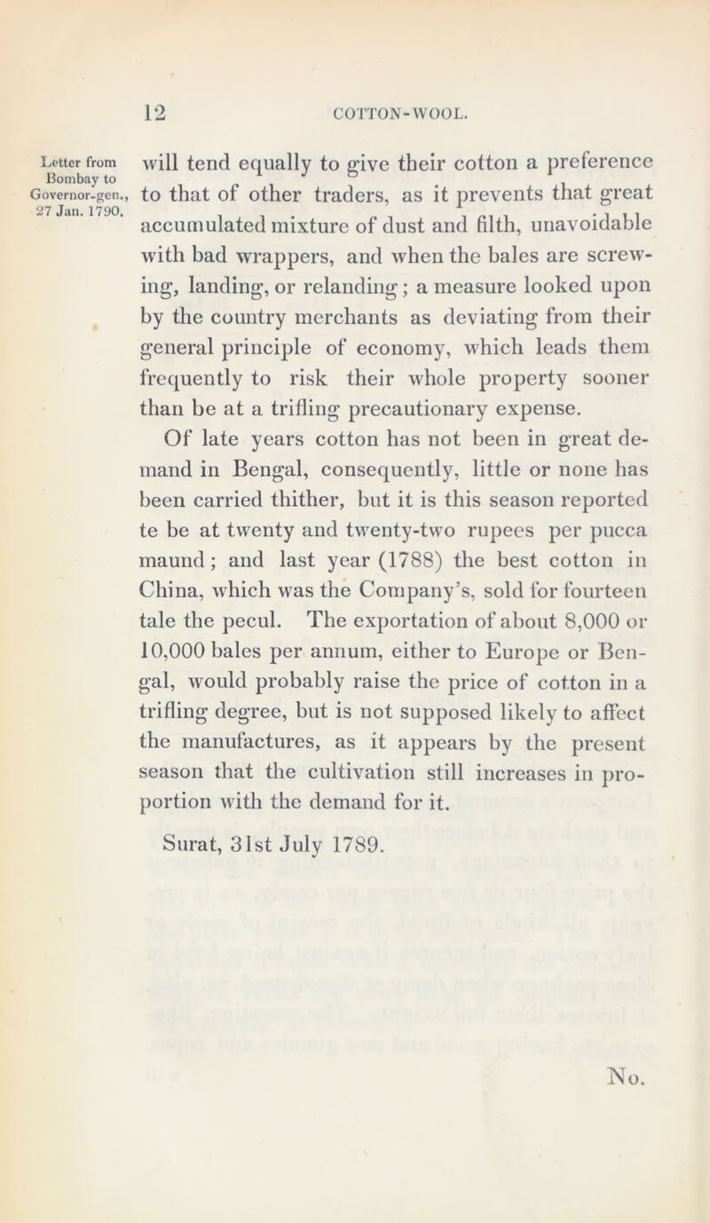 Letter from Bombay to Governor-gen., 27 Jan. 1790. will tend equally to give their cotton a preference to that of other traders, as it prevents that great accumulated mixture of dust and filth, unavoidable with bad wrappers, and when the bales are screw- ing, landing, or relanding; a measure looked upon by the country merchants as deviating from their general principle of economy, which leads them frequently to risk their whole property sooner than be at a trifling precautionary expense. Of late years cotton has not been in great de- mand in Bengal, consequently, little or none has been carried thither, but it is this season reported te be at twenty and twenty-two rupees per pucca maund; and last year (1788) the best cotton in China, which was the Company’s, sold for fourteen tale the pecul. The exportation of about 8,000 or 10,000 bales per annum, either to Europe or Ben- gal, would probably raise the price of cotton in a trifling degree, but is not supposed likely to affect the manufactures, as it appears by the present season that the cultivation still increases in pro- portion with the demand for it. Surat, 31st July 1789.