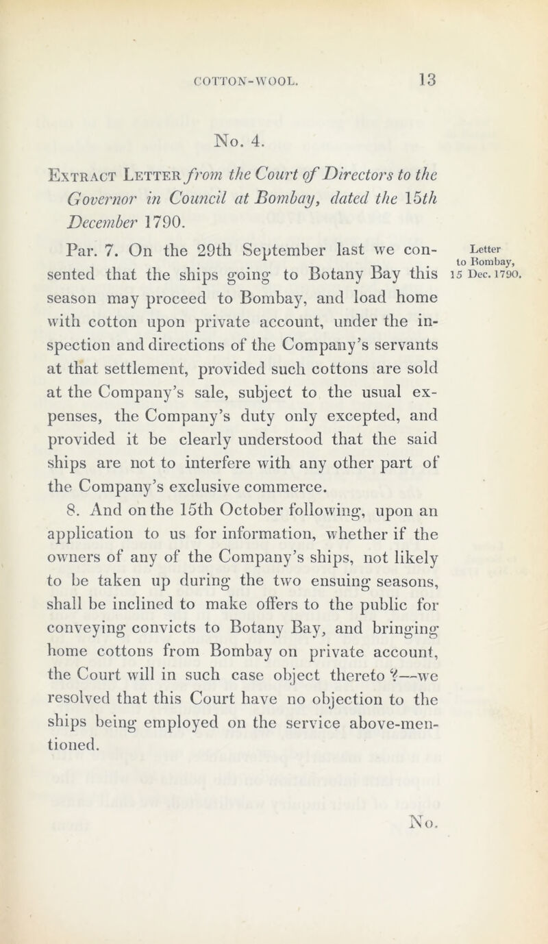 No. 4. Extract Letter from the Court of Directors to the Governor in Council at Bombay, dated the 15th December 1790. Par. 7. On the 29th September last we con- sented that the ships going to Botany Bay this season may proceed to Bombay, and load home with cotton upon private account, under the in- spection and directions of the Company’s servants at that settlement, provided such cottons are sold at the Company’s sale, subject to the usual ex- penses, the Company’s duty only excepted, and provided it be clearly understood that the said ships are not to interfere with any other part of the Company’s exclusive commerce. 8. And on the 15th October following, upon an application to us for information, whether if the owners of any of the Company’s ships, not likely to be taken up during the two ensuing seasons, shall be inclined to make offers to the public for conveying convicts to Botany Bay, and bringing home cottons from Bombay on private account, the Court will in such case object thereto Y—we resolved that this Court have no objection to the ships being employed on the service above-men- tioned. Letter to Bombay, 15 Dec. 1790.