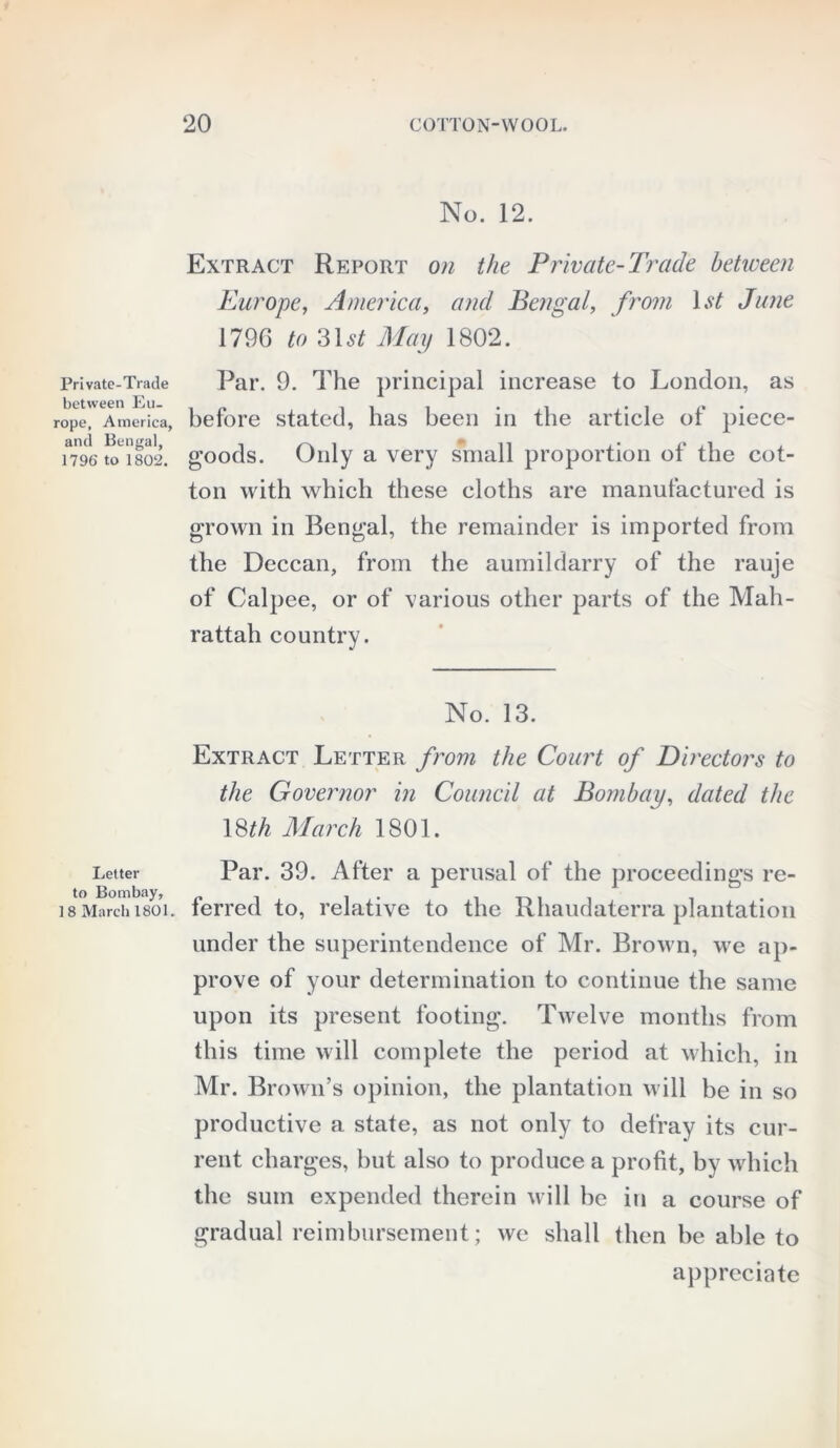 Private-Trade between Eu- rope, America, and Bengal, 1796 to 1802. Letter to Bombay, 18 March 1801. No. 12. Extract Report on the Private-Trade between Europe, America, and Bengal, from 1 st Jane 179G to 31st May 1802. Par. 9. The principal increase to London, as before stated, has been in the article of piece- goods. Only a very small proportion of the cot- ton with which these cloths are manufactured is grown in Bengal, the remainder is imported from the Deccan, from the aumildarry of the rauje of Calpee, or of various other parts of the Mah- rattah country. No. 13. Extract Letter from the Court of Directors to the Governor in Council at Bombay, dated the 18 th March 1801. Par. 39. After a perusal of the proceedings re- ferred to, relative to the Rhaudaterra plantation under the superintendence of Mr. Brown, we ap- prove of your determination to continue the same upon its present footing. Twelve months from this time will complete the period at which, in Mr. Brown’s opinion, the plantation will be in so productive a state, as not only to defray its cur- rent charges, but also to produce a profit, by which the sum expended therein will be in a course of gradual reimbursement; we shall then be able to appreciate