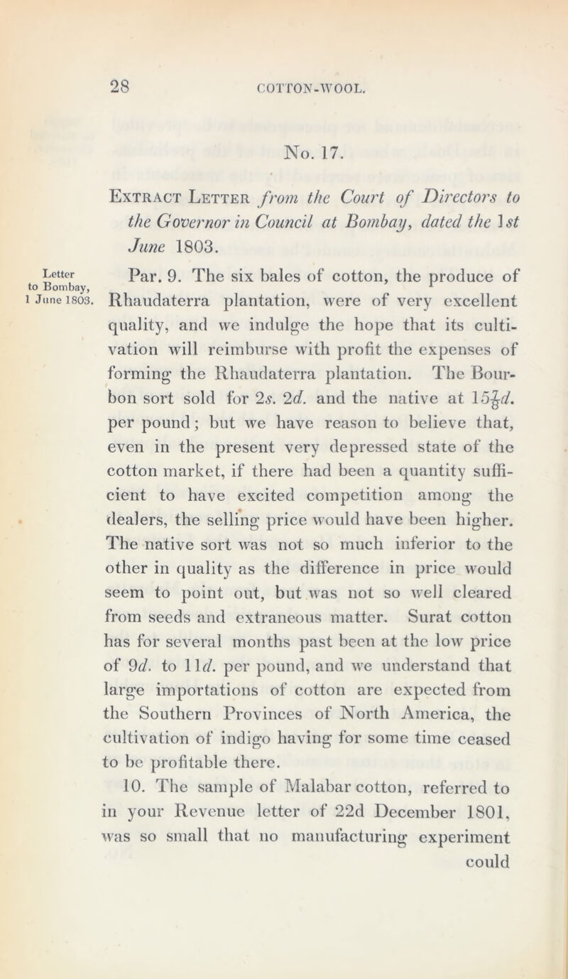 No. 17. Extract Letter from the Court of Directors to the Governor in Council at Bombay, dated the 1 st June 1803. Letter Par. 9 The six bales of cotton, the produce of to Bombay, 1 i June isos. Rhaudaterra plantation, were of very excellent quality, and we indulge the hope that its culti- vation will reimburse with profit the expenses of forming the Rhaudaterra plantation. The Bour- bon sort sold for 2s. 2d. and the native at 15Jr/, per pound; but we have reason to believe that, even in the present very depressed state of the cotton market, if there had been a quantity suffi- cient to have excited competition among the dealers, the selling price would have been higher. The native sort was not so much inferior to the other in quality as the difference in price would seem to point out, but was not so well cleared from seeds and extraneous matter. Surat cotton has for several months past been at the low price of 9d, to 11 d. per pound, and we understand that large importations of cotton are expected from the Southern Provinces of North America, the cultivation of indigo having for some time ceased to be profitable there. 10. The sample of Malabar cotton, referred to in your Revenue letter of 22d December 1801, was so small that no manufacturing experiment could