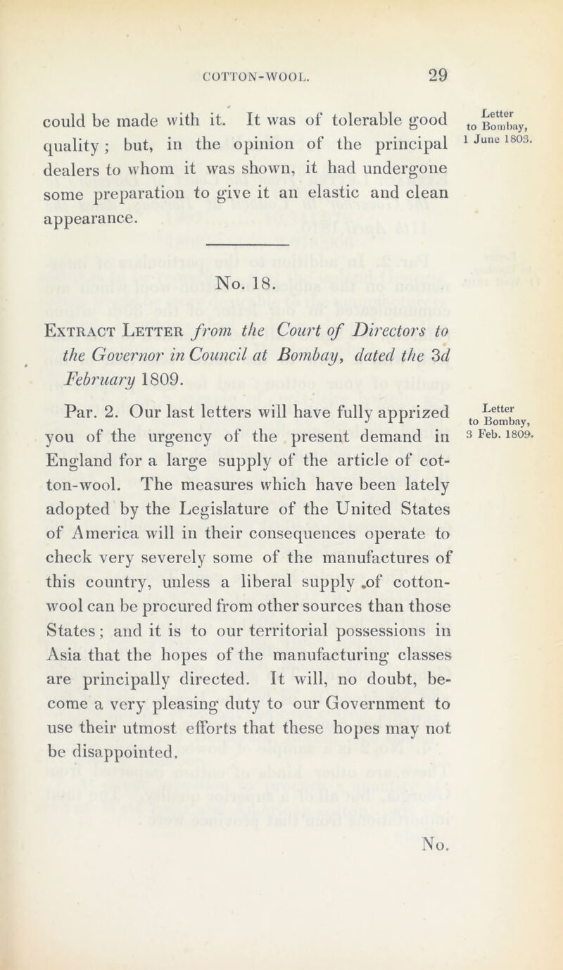 could be made with it. It was of tolerable good quality; but, in the opinion of the principal dealers to whom it was shown, it had undergone some preparation to give it an elastic and clean appearance. No. 18. Extract Letter from the Court of Directors to the Governor in Council at Bombay, elated the 3d February 1809. Par. 2. Our last letters will have fully apprized you of the urgency of the present demand in England for a large supply of the article of cot- ton-wool. The measures which have been lately adopted by the Legislature of the United States of America will in their consequences operate to check very severely some of the manufactures of this country, unless a liberal supply .of cotton- wool can be procured from other sources than those States; and it is to our territorial possessions in Asia that the hopes of the manufacturing classes are principally directed. It will, no doubt, be- come a very pleasing duty to our Government to use their utmost efforts that these hopes may not be disappointed. Letter to Bombay, 1 June 1803. Letter to Bombay, 3 Feb. 1809.