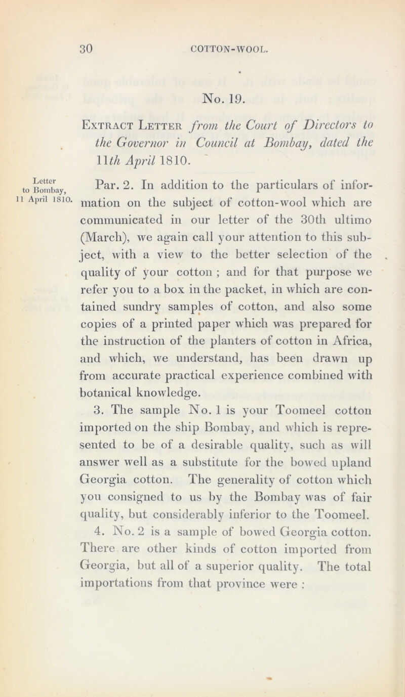 Letter to Bombay, 11 April 1810. No. 19. Extract Letter from the Court of Directors to the Governor in Council at Bombay, dated the 1 \th April 1810. Par. 2. In addition to the particulars of infor- mation on the subject of cotton-wool which are communicated in our letter of the 30th ultimo (March), we again call your attention to this sub- ject, with a view to the better selection of the quality of your cotton ; and for that purpose we refer you to a box in the packet, in which are con- tained sundry samples of cotton, and also some copies of a printed paper which was prepared for the instruction of the planters of cotton in Africa, and which, we understand, has been drawn up from accurate practical experience combined with botanical knowledge. 3. The sample No. 1 is your Toomeel cotton imported on the ship Bombay, and which is repre- sented to be of a desirable quality, such as will answer well as a substitute for the bowed upland Georgia cotton. The generality of cotton which you consigned to us by the Bombay was of fair quality, but considerably inferior to the Toomeel. 4. No. 2 is a sample of bowed Georgia cotton. There are other kinds of cotton imported from Georgia, but all of a superior quality. The total importations from that province were :