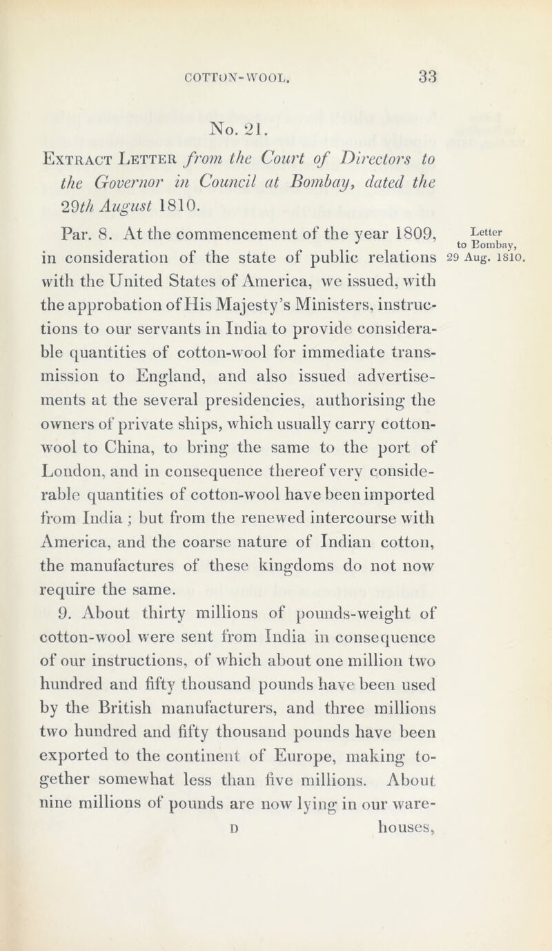 No. 21. Extract Letter from the Court of Directors to the Governor in Council at Bombay, dated the ‘IVth August 1810. Par. 8. At the commencement of the year 1809, in consideration of the state of public relations with the United States of America, we issued, with the approbation of His Majesty’s Ministers, instruc- tions to our servants in India to provide considera- ble quantities of cotton-wool for immediate trans- mission to England, and also issued advertise- ments at the several presidencies, authorising the owners of private ships, which usually carry cotton- wool to China, to bring the same to the port of London, and in consequence thereof very conside- rable quantities of cotton-wool have been imported from India ; but from the renewed intercourse with America, and the coarse nature of Indian cotton, the manufactures of these kingdoms do not now require the same. 9. About thirty millions of pounds-weight of cotton-wool were sent from India in consequence of our instructions, of which about one million two hundred and fifty thousand pounds have been used by the British manufacturers, and three millions two hundred and fifty thousand pounds have been exported to the continent of Europe, making to- gether somewhat less than five millions. About nine millions of pounds are now lying in our ware- d houses, Letter to Bombay, 29 Aug. 1S10.