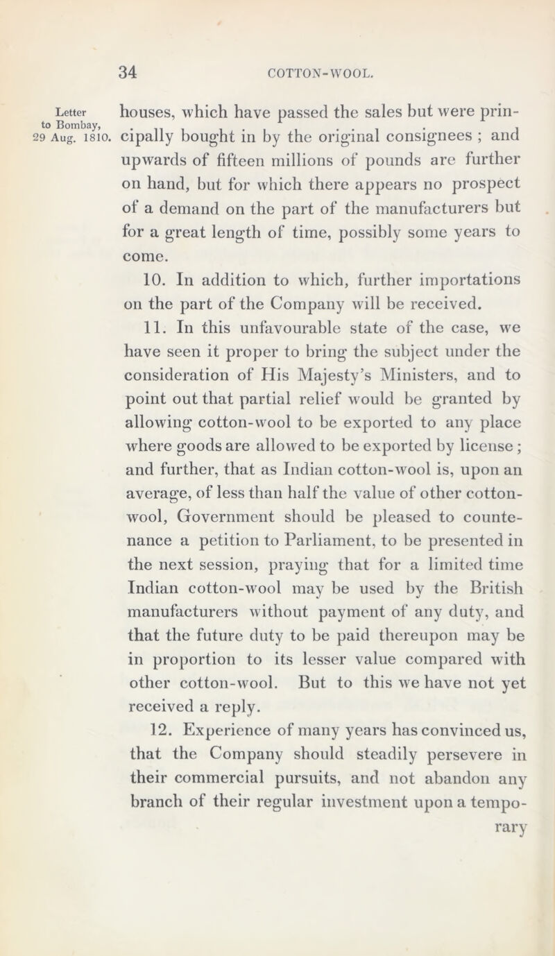 Letter to Bombay, 29 Aug. 1810. houses, which have passed the sales but were prin- cipally bought in by the original consignees ; and upwards of fifteen millions of pounds are further on hand, but for which there appears no prospect of a demand on the part of the manufacturers but for a great length of time, possibly some years to come. 10. In addition to which, further importations on the part of the Company will be received. 11. In this unfavourable state of the case, we have seen it proper to bring the subject under the consideration of His Majesty’s Ministers, and to point out that partial relief would be granted by allowing cotton-wool to be exported to any place where goods are allowed to be exported by license ; and further, that as Indian cotton-wool is, upon an average, of less than half the value of other cotton- wool, Government should be pleased to counte- nance a petition to Parliament, to be presented in the next session, praying that for a limited time Indian cotton-w ool may be used by the British manufacturers without payment of any duty, and that the future duty to be paid thereupon may be in proportion to its lesser value compared with other cotton-wool. But to this we have not yet received a reply. 12. Experience of many years has convinced us, that the Company should steadily persevere in their commercial pursuits, and not abandon any branch of their regular investment upon a tempo- rary