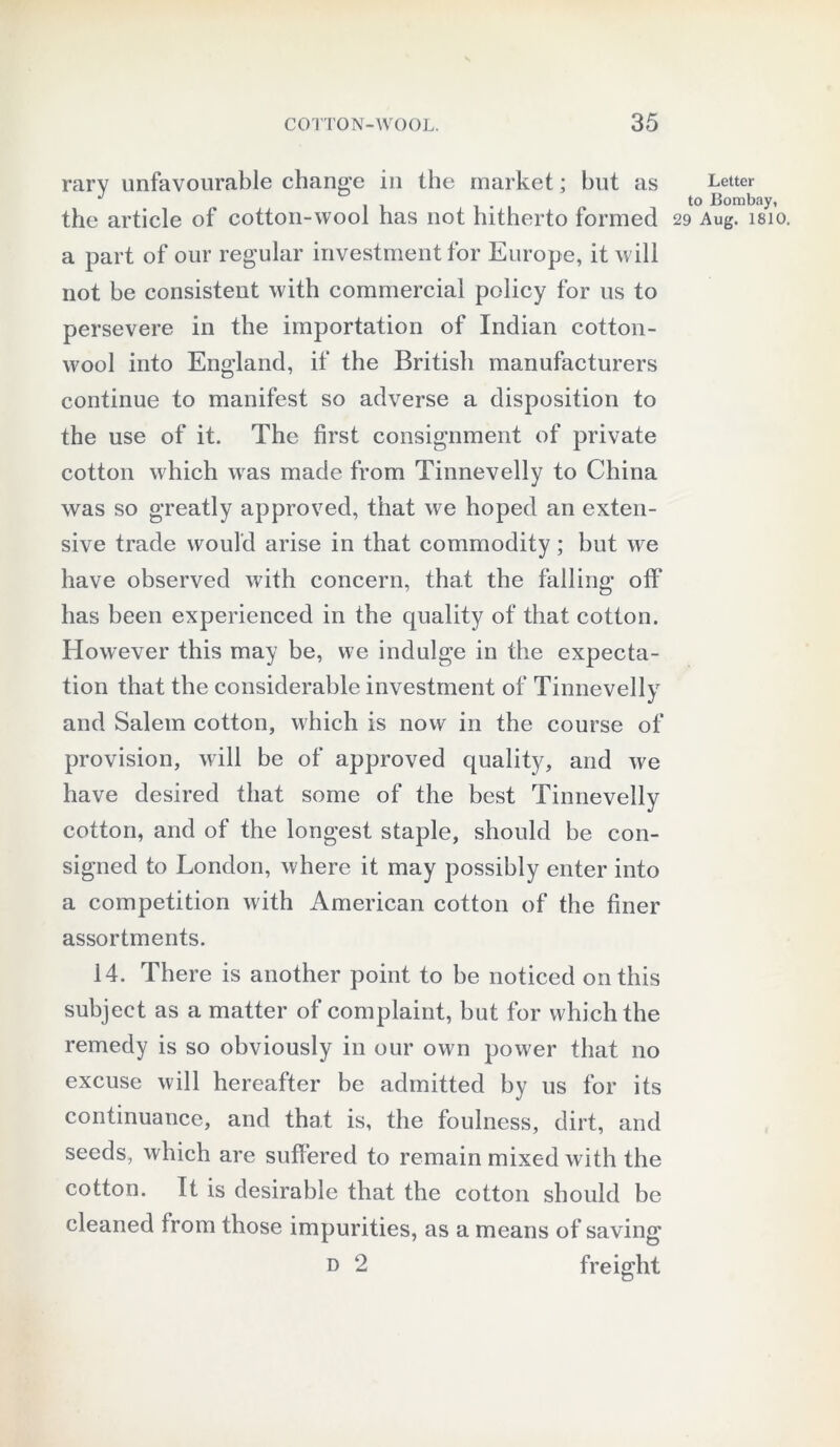 rary unfavourable change in the market; but as the article of cotton-wool has not hitherto formed a part of our regular investment for Europe, it will not he consistent with commercial policy for us to persevere in the importation of Indian cotton- wool into England, if the British manufacturers continue to manifest so adverse a disposition to the use of it. The first consignment of private cotton which was made from Tinnevelly to China was so greatly approved, that we hoped an exten- sive trade would arise in that commodity; but we have observed with concern, that the falling off has been experienced in the quality of that cotton. However this may be, we indulge in the expecta- tion that the considerable investment of Tinnevelly and Salem cotton, which is now in the course of provision, will be of approved quality, and we have desired that some of the best Tinnevelly cotton, and of the longest staple, should be con- signed to London, where it may possibly enter into a competition with American cotton of the finer assortments. 14. There is another point to be noticed on this subject as a matter of complaint, but for which the remedy is so obviously in our own power that no excuse will hereafter be admitted by us for its continuance, and that is, the foulness, dirt, and seeds, which are suffered to remain mixed with the cotton. It is desirable that the cotton should be cleaned from those impurities, as a means of saving d 2 freight Letter to Bombay,