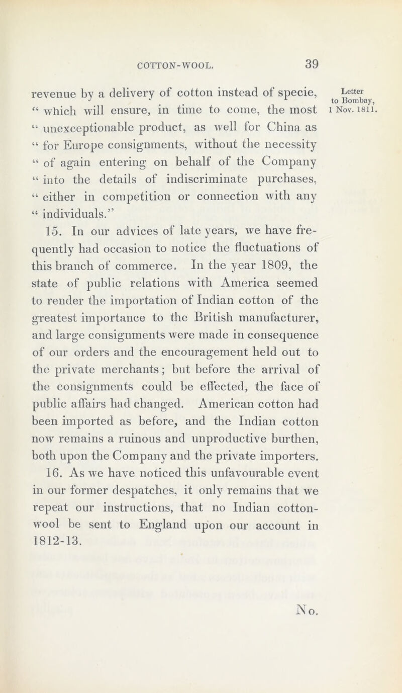 revenue by a delivery of cotton instead of specie, “ which will ensure, in time to come, the most “ unexceptionable product, as well for China as “ for Europe consignments, without the necessity “ of again entering on behalf of the Company “ into the details of indiscriminate purchases, “ either in competition or connection with any “ individuals.5’ 15. In our advices of late years, we have fre- quently had occasion to notice the fluctuations of this branch of commerce. In the year 1809, the state of public relations with America seemed to render the importation of Indian cotton of the greatest importance to the British manufacturer, and large consignments were made in consequence of our orders and the encouragement held out to the private merchants; but before the arrival of the consignments could be effected, the face of public affairs had changed. American cotton had been imported as before, and the Indian cotton now remains a ruinous and unproductive burthen, both upon the Company and the private importers. 16. As we have noticed this unfavourable event in our former despatches, it only remains that we repeat our instructions, that no Indian cotton- wool be sent to England upon our account in 1812-13. Letter to Bombay, 1 Nov. 1811.