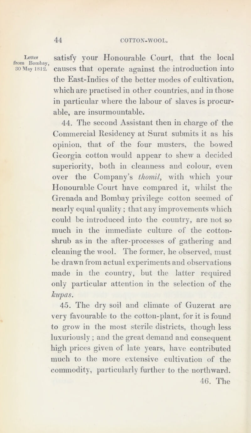 Letter from Bombay, 30 May 1812. satisfy your Honourable Court, that the local causes that operate against the introduction into the East-Indies of the better inodes of cultivation, which are practised in other countries, and in those in particular where the labour of slaves is procur- able, are insurmountable. 44. The second Assistant then in charge of the Commercial Residency at Surat submits it as his opinion, that of the four musters, the bowed Georgia cotton would appear to shew a decided superiority, both in cleanness and colour, even over the Company’s thomil, with which your Honourable Court have compared it, whilst the Grenada and Bombay privilege cotton seemed of nearly equal quality ; that any improvements which could be introduced into the country, are not so much in the immediate culture of the cotton- shrub as in the after-processes of gathering and cleaning the wool. The former, he observed, must be drawn from actual experiments and observations made in the country, but the latter required only particular attention in the selection of the Jcupas. 45. The dry soil and climate of Guzerat are very favourable to the cotton-plant, for it is found to crow in the most sterile districts, though less O 7 o luxuriously ; and the great demand and consequent high prices given of late years, have contributed much to the more extensive cultivation of the commodity, particularly further to the northward. 46. The