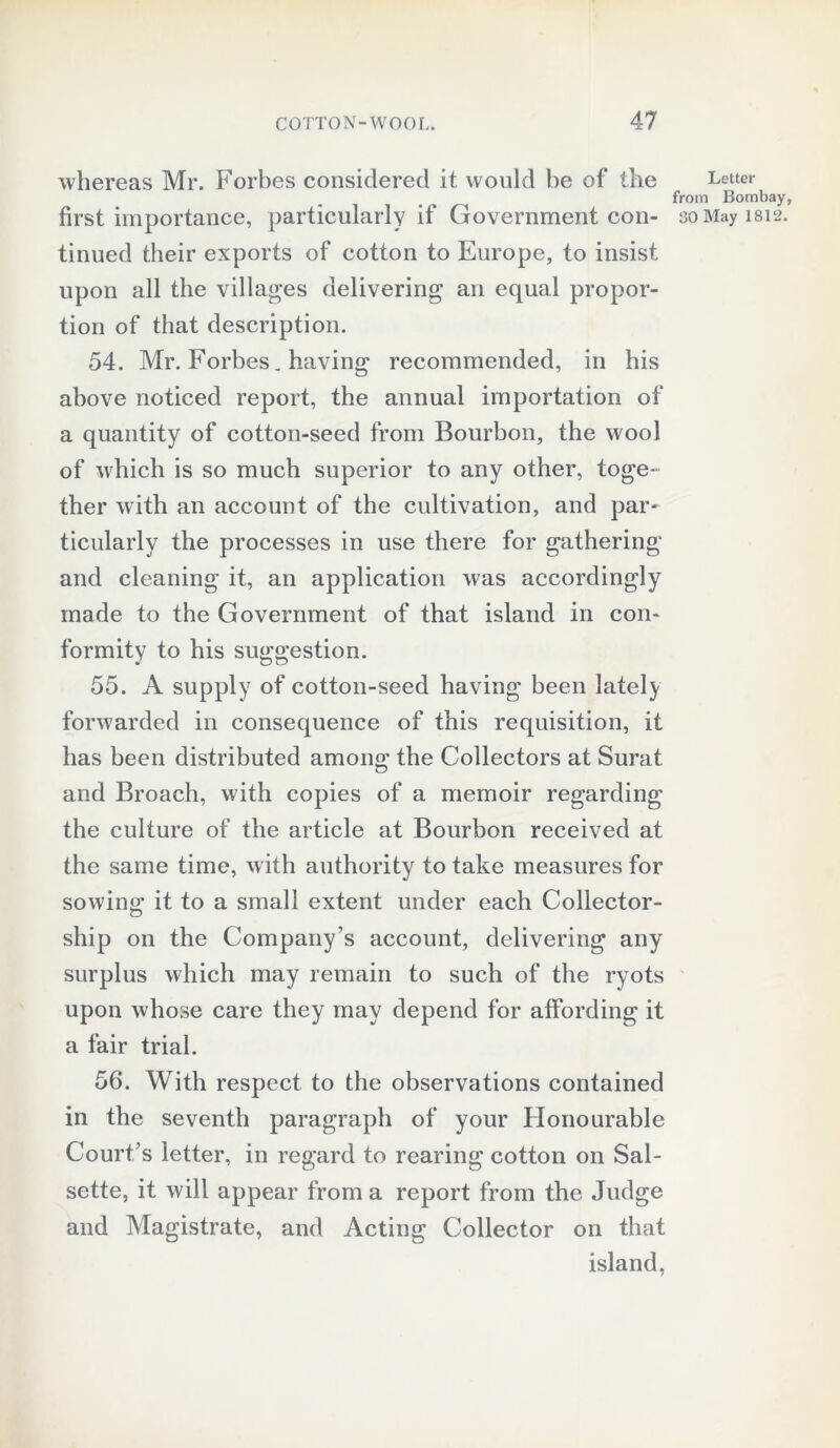 whereas Mr. Forbes considered it would be of the tinued their exports of cotton to Europe, to insist upon all the villages delivering an equal propor- tion of that description. 54. Mr. Forbes. having recommended, in his above noticed report, the annual importation of a quantity of cotton-seed from Bourbon, the wool of which is so much superior to any other, toge- ther with an account of the cultivation, and par- ticularly the processes in use there for gathering and cleaning it, an application was accordingly made to the Government of that island in con- formity to his suggestion. 55. A supply of cotton-seed having been lately forwarded in consequence of this requisition, it has been distributed among the Collectors at Surat and Broach, with copies of a memoir regarding the culture of the article at Bourbon received at the same time, with authority to take measures for sowing it to a small extent under each Collector- ship on the Company’s account, delivering any surplus which may remain to such of the ryots upon whose care they may depend for affording it a fair trial. 56. With respect to the observations contained in the seventh paragraph of your Honourable Court’s letter, in regard to rearing cotton on Sal- sette, it will appear from a report from the Judge and Magistrate, and Acting Collector on that island, Letter from Bombay,