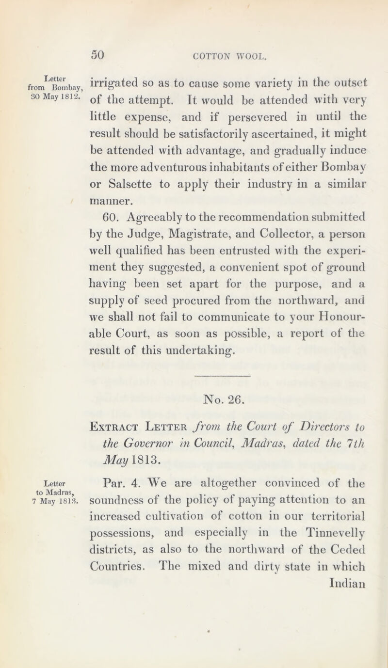 Letter from Bombay, 30 May 1812. Letter to Madras, 7 May 1813. irrigated so as to cause some variety in the outset of the attempt. It would be attended with very little expense, and if persevered in until the result should be satisfactorily ascertained, it might be attended with advantage, and gradually induce the more adventurous inhabitants of either Bombay or Salsette to apply their industry in a similar manner. 60. Agreeably to the recommendation submitted by the Judge, Magistrate, and Collector, a person wrell qualified has been entrusted with the experi- ment they suggested, a convenient spot of ground having been set apart for the purpose, and a supply of seed procured from the northward, and we shall not fail to communicate to your Honour- able Court, as soon as possible, a report of the result of this undertaking. No. 26. Extract Letter from the Court of Directors to the Governor in Council, Madras, dated the 1th May 1813. Par. 4. We are altogether convinced of the soundness of the policy of paying attention to an increased cultivation of cotton in our territorial possessions, and especially in the Tinnevelly districts, as also to the northward of the Ceded Countries. The mixed and dirty state in which Indian