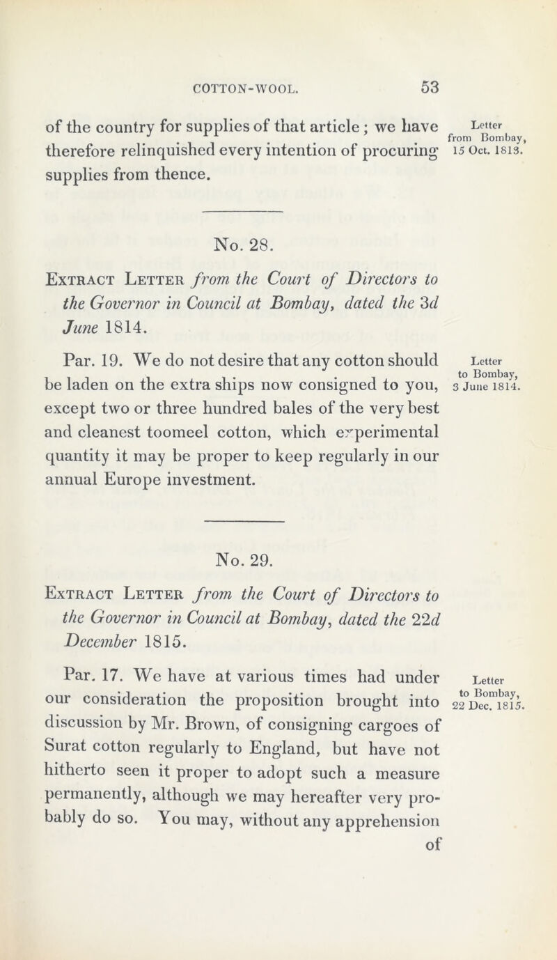 of the country for supplies of that article ; we have therefore relinquished every intention of procuring' supplies from thence. No. 28. Extract Letter from the Court of Directors to the Governor in Council at Bombay, dated the 3d June 1814. Par. 19. We do not desire that any cotton should be laden on the extra ships now consigned to you, except two or three hundred bales of the very best and cleanest toomeel cotton, which experimental quantity it may he proper to keep regularly in our annual Europe investment. No. 29. Extract Letter from the Court of Directors to the Governor in Council at Bombay, dated the 22d December 1815. Par. 17. We have at various times had under our consideration the proposition brought into discussion by Mr. Brown, of consigning cargoes of Surat cotton regularly to England, but have not hitherto seen it proper to adopt such a measure permanently, although we may hereafter very pro- bably do so. You may, without any apprehension of Letter from Bombay, 15 Oct. 1813. Letter to Bombay, 3 June 1814. Letter to Bombay, 22 Dec. 1815.