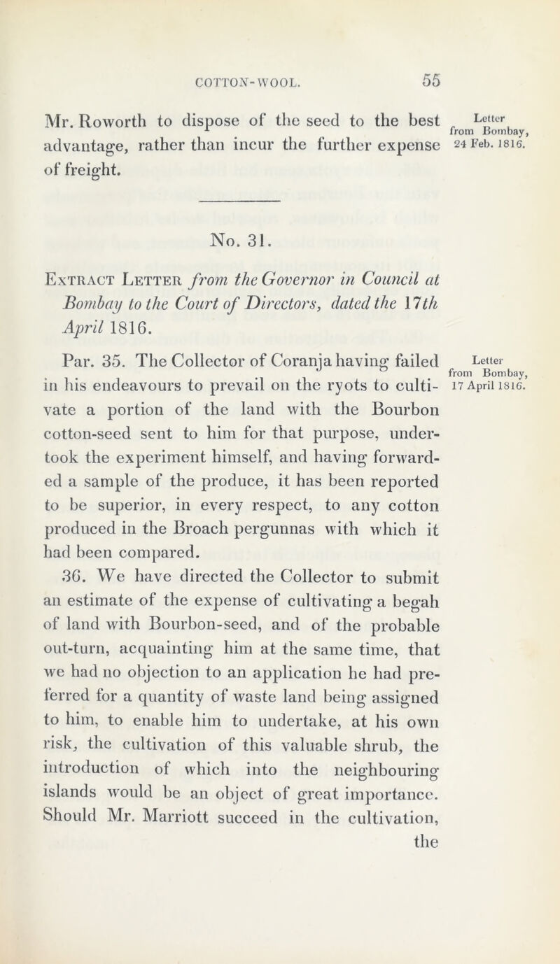 Mr. Roworth to dispose of the seed to the best advantage, rather than incur the further expense of freight. No. 31. Extract Letter from the Governor in Council at Bombay to the Court of Directors, dated the \lth April 1816. Par. 35. The Collector of Coranja having failed in his endeavours to prevail on the ryots to culti- vate a portion of the land with the Bourbon cotton-seed sent to him for that purpose, under- took the experiment himself, and having forward- ed a sample of the produce, it has been reported to be superior, in every respect, to any cotton produced in the Broach pergunnas with which it had been compared. 36. We have directed the Collector to submit an estimate of the expense of cultivating a begah of land with Bourbon-seed, and of the probable out-turn, acquainting him at the same time, that we had no objection to an application he had pre- ferred for a quantity of waste land being assigned to him, to enable him to undertake, at his own risk, the cultivation of this valuable shrub, the introduction of which into the neighbouring islands would be an object of great importance. Should Mr. Marriott succeed in the cultivation, the Letter from Bombay, 24 Feb. 1816. Letter from Bombay, 17 April 1816.