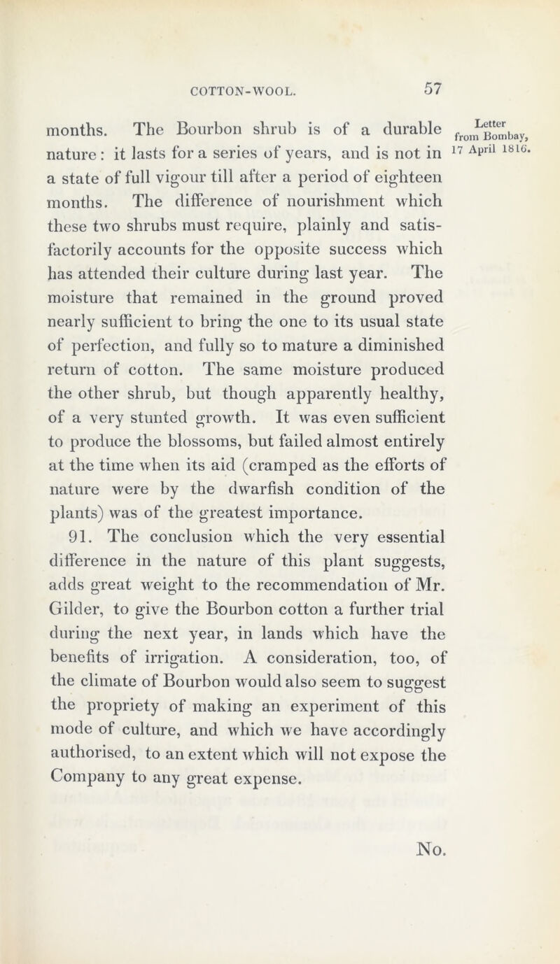 months. The Bourbon shrub is of a durable nature : it lasts for a series of years, and is not in a state of full vigour till after a period of eighteen months. The difference of nourishment which these two shrubs must require, plainly and satis- factorily accounts for the opposite success which has attended their culture during last year. The moisture that remained in the ground proved nearly sufficient to bring the one to its usual state of perfection, and fully so to mature a diminished return of cotton. The same moisture produced the other shrub, but though apparently healthy, of a very stunted growth. It was even sufficient to produce the blossoms, but failed almost entirely at the time when its aid (cramped as the efforts of nature were by the dwarfish condition of the plants) was of the greatest importance. 91. The conclusion which the very essential difference in the nature of this plant suggests, adds great weight to the recommendation of Mr. Gilder, to give the Bourbon cotton a further trial during the next year, in lands which have the benefits of irrigation. A consideration, too, of the climate of Bourbon would also seem to surest the propriety of making an experiment of this mode of culture, and which we have accordingly authorised, to an extent which will not expose the Company to any great expense. Letter from Bombay, 17 April lb 16. No.