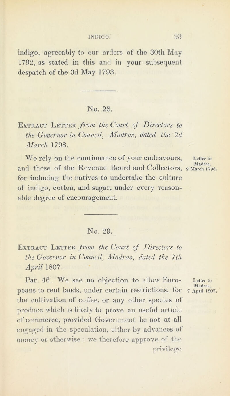 indigo, agreeably to our orders of the 30th May 1792, as stated in this and in your subsequent despatch of the 3d May 1793. No. 28. Extract Letter from the Coart of Directors to the Governor in Council, Madras, dated the 2d March 1798. We rely on the continuance of your endeavours, and those of the Revenue Board and Collectors, for inducing the natives to undertake the culture of indigo, cotton, and sugar, under every reason- able degree of encouragement. No. 29. Extract Letter from the Court of Directors to the Governor in Council, Madras, dated the 7th April 1807. Par. 46. We see no objection to allow Euro- peans to rent lands, under certain restrictions, for the cultivation of coffee, or any other species of produce which is likely to prove an useful article of commerce, provided Government be not at all engaged in the speculation, either by advances of money or otherwise: we therefore approve of the privilege Letter to Madras, 2 March 1798. Letter to Madras, 7 April 1807.