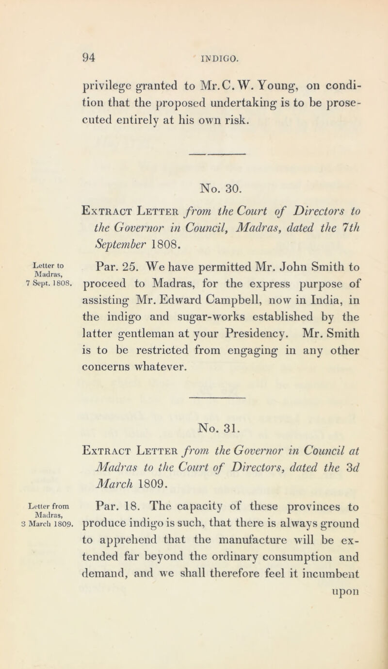 Letter to Madras, 7 Sept. 1808. Letter from Madras, 3 March 1809. privilege granted to Mr.C. W. Young, on condi- tion that the proposed undertaking is to be prose- cuted entirely at his own risk. No. 30. Extract Letter from the Court of Directors to the Governor in Council, Madras, dated the 7th September 1808. Par. 25. We have permitted Mr. John Smith to proceed to Madras, for the express purpose of assisting Mr. Edward Campbell, now in India, in the indigo and sugar-works established by the latter gentleman at your Presidency. Mr. Smith is to be restricted from engaging in any other concerns whatever. No. 31. Extract Letter from the Governor in Council at Madras to the Court of Directors, dated the 3d March 1809. Par. 18. The capacity of these provinces to produce indigo is such, that there is always ground to apprehend that the manufacture will be ex- tended far beyond the ordinary consumption and demand, and we shall therefore feel it incumbent upon