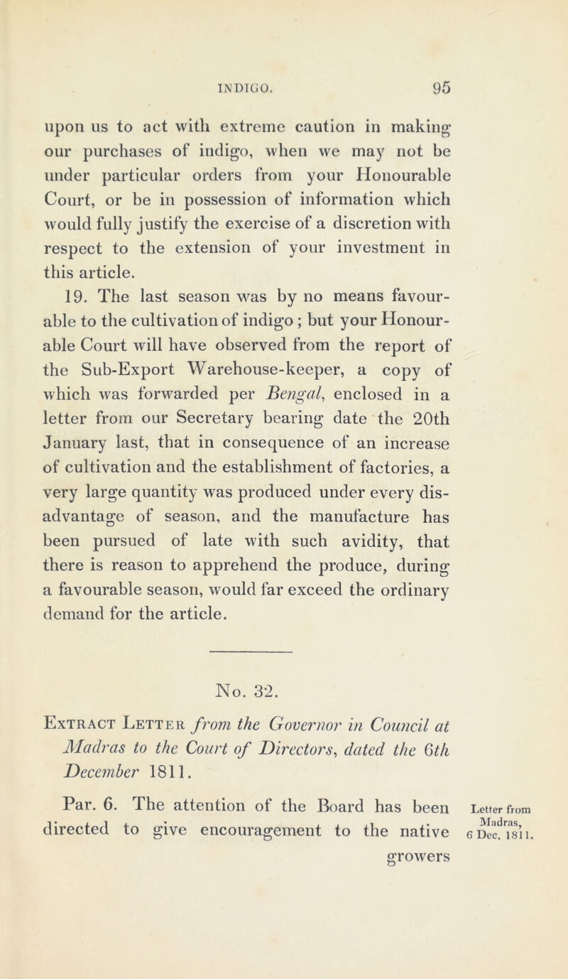 upon us to act with extreme caution in making our purchases of indigo, when we may not be under particular orders from your Honourable Court, or be in possession of information which would fully justify the exercise of a discretion with respect to the extension of your investment in this article. 19. The last season was by no means favour- able to the cultivation of indigo ; but your Honour- able Court will have observed from the report of the Sub-Export Warehouse-keeper, a copy of which was forwarded per Bengal, enclosed in a letter from our Secretary bearing date the 20th January last, that in consequence of an increase of cultivation and the establishment of factories, a very large quantity was produced under every dis- advantage of season, and the manufacture has been pursued of late with such avidity, that there is reason to apprehend the produce, during a favourable season, would far exceed the ordinary demand for the article. No. 32. Extract Letter from the Governor in Council at Madras to the Court of Directors, dated the 6th December 1811. Par. 6. The attention of the Board has been directed to give encouragement to the native Letter from Madras, 6 Dec. 1811. growers