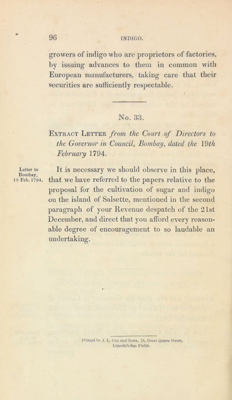 growers of indigo who arc proprietors of factories, by issuing advances to them in common with European manufacturers, taking care that their securities are sufficiently respectable. No. 33. Extract Letter from the Court of Directors to the Governor in Council, Bombay, dated the 19th February 1794. Letter to It is necessary we should observe in this place, 19 Feb. 1794. that we have referred to the papers relative to the proposal for the cultivation of sugar and indigo on the island of Salsette, mentioned in the second paragraph of your Revenue despatch of the 21st December, and direct that you afford every reason- able degree of encouragement to so laudable an undertaking. Printed by J. L. Cox and Sons, 75, Great Queen Street, Lincoln’s-Inn Fields.