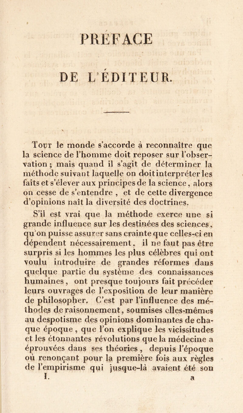 PRÉFACE ' » DE L ÉDITEUR. Tout le monde s’accorde à reconnaître que la science de l’homme doit reposer sur l’obser- vation ; mais quand il s’agit de déterminer la méthode suivant laquelle on doit interpréter les faits et s’élever aux principes de la science, alors on cesse de s’entendre , et de cette divergence d’opinions naît la diversité des doctrines. S’il est vrai que la méthode exerce une si grande influence sur les destinées des sciences, qu'on puisse assurer sans crainte que celles-ci en dépendent nécessairement, il ne faut pas être surpris si les hommes les plus célèbres qui ont voulu introduire de grandes réformes dans quelque partie du système des connaissances humaines , ont presque toujours fait précéder leurs ouvrages de l’exposition de leur manière de philosopher. C’est par l’influence des mé- thodes de raisonnement, soumises elles-mêmes au despotisme des opinions dominantes de cha- que époque , que l’on explique les vicissitudes et les étonnantes révolutions que la médecine a éprouvées dans ses théories , depuis l’époque où renonçant pour la première fois aux règles de l’empirisme qui jusque-là avaient été son I. a