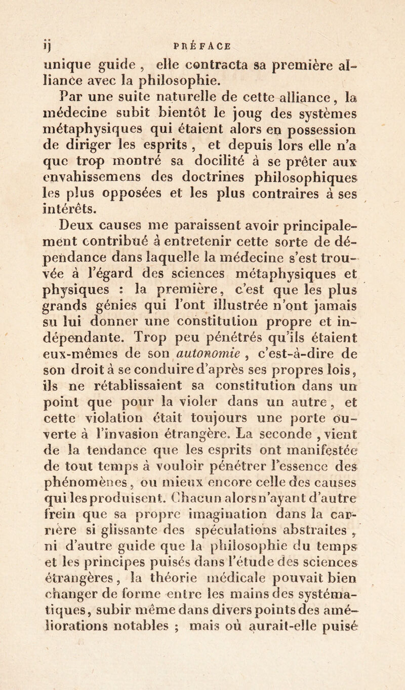 unique guide , elle contracta sa première al- lianôe avec la philosophie. Par une suite naturelle de cette alliance, la médecine subit bientôt le joug des systèmes métaphysiques qui étaient alors en possession de diriger les esprits , et depuis lors elle n’a que trop montré sa docilité à se prêter aux envahissemens des doctrines philosophiques les plus opposées et les plus contraires à ses intérêts. Deux causes me paraissent avoir principale- ment contribué â entretenir cette sorte de dé- pendance dans laquelle la médecine s’est trou- vée à Fégard des sciences métaphysiques et physiques : la première, c’est que les plus grands génies qui l’ont illustrée n’ont jamais su lui donner une constitution propre et in- dépendante. Trop peu pénétrés qu’ils étaient eux-mêmes de son autonomie , c’est-à-dire de son droit à se conduire d’après ses propres lois, ils ne rétablissaient sa constitution dans un point que pour la violer dans un autre, et cette violation était toujours une porte ou- verte à l’invasion étrangère. La seconde , vient de la tendance que les esprits ont manifestée de tout temps à vouloir pénétrer l'essence des phénomènes, ou mieux encore celle des causes qui les produisent. Chacun alors n’ayant d’autre frein que sa propre imagination dans la car- rière si glissante des spéculations abstraites , ni d’autre guide que la philosophie du temps et les principes puisés dans l’étude des sciences étrangères, la théorie médicale pouvait bien changer de forme entre les mains des systéma- tiques, subir même dans divers points des amé- liorations notables ; mais où aurait-elle puisé