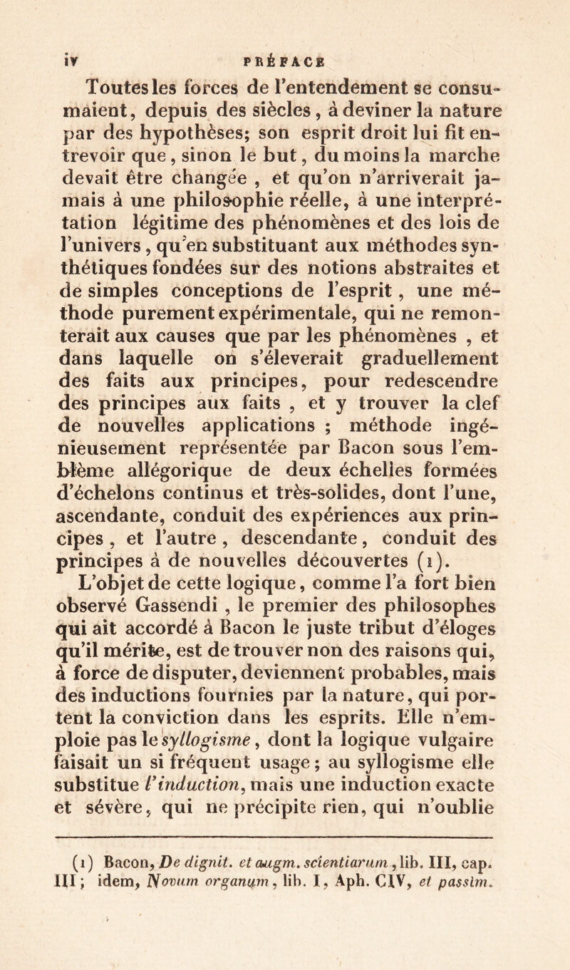 Toutes les forces de l'entendement se consu- maient, depuis des siècles, à deviner la nature par des hypothèses; son esprit droit lui fit en- trevoir que , sinon le but, du moins la marche devait être changée , et qu'on n'arriverait ja- mais à une philosophie réelle, à une interpré- tation légitime des phénomènes et des lois de l’univers , qu en substituant aux méthodes syn- thétiques fondées sur des notions abstraites et de simples conceptions de l’esprit, une mé- thode purement expérimentale, qui ne remon- terait aux causes que par les phénomènes , et dans laquelle on s’élèverait graduellement des faits aux principes, pour redescendre des principes aux faits , et y trouver la clef de nouvelles applications ; méthode ingé- nieusement représentée par Bacon sous F em- blème allégorique de deux échelles formées d’échelons continus et très-solides, dont l’une, ascendante, conduit des expériences aux prin- cipes , et l’autre , descendante, conduit des principes à de nouvelles découvertes (i). L’objet de cette logique, comme l’a fort bien observé Gassendi , le premier des philosophes qui ait accordé à Bacon le juste tribut d’éloges qu’il mérite, est de trouver non des raisons qui, à force de disputer, deviennent probables, mais des inductions fournies par la nature, qui por- tent la conviction dans les esprits. Elle n’em- ploie pas le syllogisme, dont la logique vulgaire faisait un si fréquent usage ; au syllogisme elle substitue l’induction, mais une induction exacte et sévère, qui ne précipite rien, qui n’oublie (1) Bacon, De dignit. etcuigm. scientiarum ,lib. III, cap.