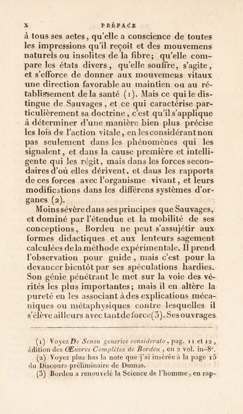 à tous ses aetes, qu’elle a conscience de toutes les impressions qu’il reçoit et des mouvemens naturels ou insolites de la libre; qu’elle com- pare les états divers, qu’elle souffre, s’agite, et s’efforce de donner aux mouvemens vitaux une direction favorable au maintien ou au ré- tablissement delà santé (1). Mais ce qui le dis- tingue de Sauvages, et ce qui caractérise par- ticulièrement sa doctrine , c’est qu’il s’applique à déterminer d’une manière bien plus précise les lois d® Faction vitale, en les considérant non pas seulement dans les phénomènes qui les signalent, et dans la cause première et intelli- gente qui les régit, mais dans les forces secon- daires d’où elles dérivent, et dans les rapports de ces forces avec l’organisme vivant, et leurs modifications dans les différens systèmes d’or- ganes (2). Moins sévèredans ses principes que Sauvages, et dominé par l’étendue et la mobilité de ses conceptions, Bordeu ne peut s’assujétir aux formes didactiques et aux lenteurs sagement calculées delà méthode expérimentale. Il prend l’observation pour guide , mais c’est pour la devancer bientôt par ses spéculations hardies. Son génie pénétrant le met sur la voie des vé- rités les plus importantes; mais il en altère la pureté en les associant à des explications méca- niques ou métaphysiques contre lesquelles il s’élève ailleurs avec tantdeforce(3). Ses ouvrages (1) Voyez De Sensu generice considerato, pag. 11 et 12, édition des Œuvres Complètes de Bordeu , en 2 vol. in-8°. (2) Voyez plus bas la note que j’ai insérée à la page i5 du Discours préliminaire de Dumas. (5) Bordeu a renouvelé la Science de l’homme, en rap-