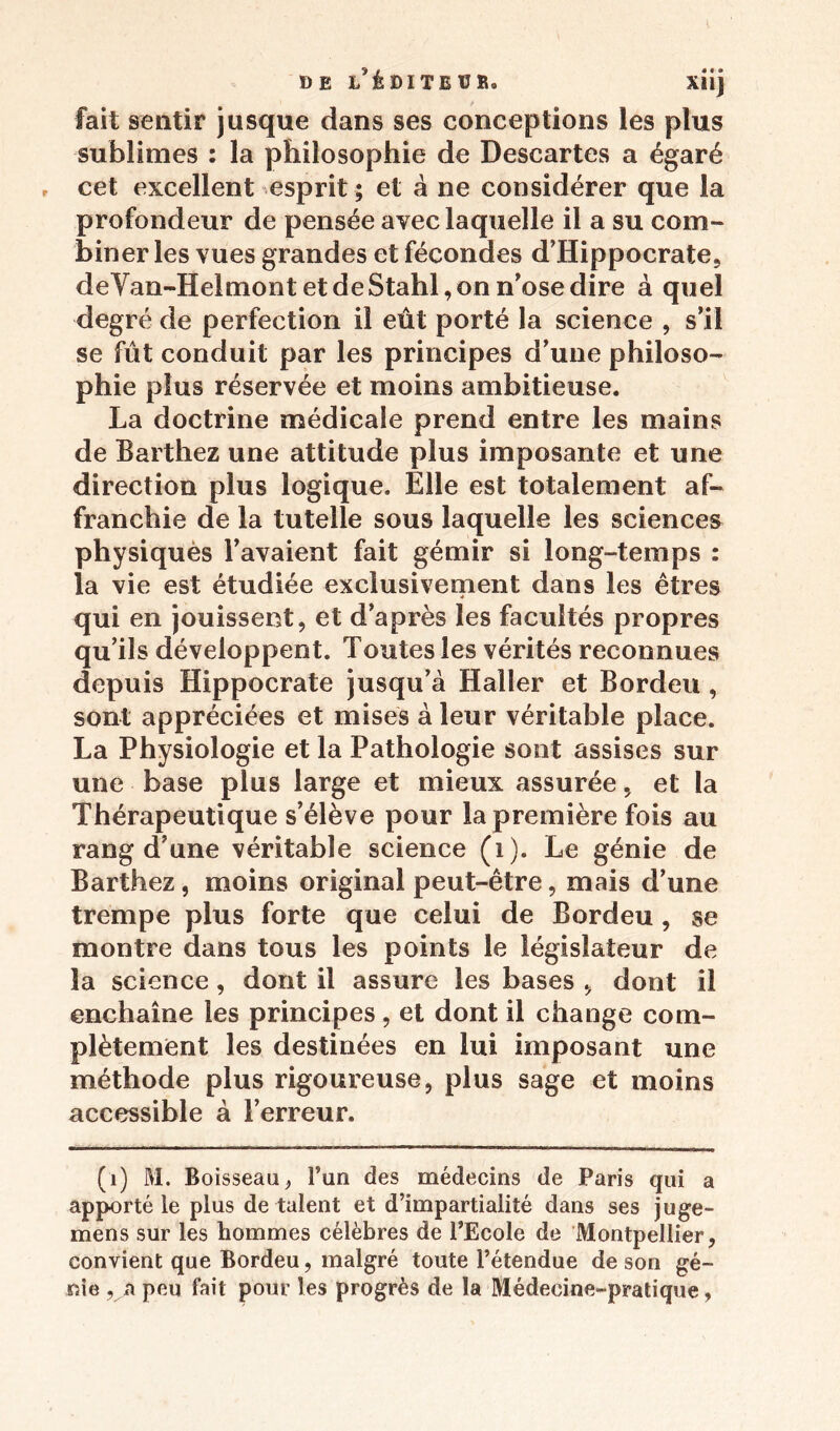 DE l'édite U B, xiij fait sentir jusque dans ses conceptions les plus sublimes : la philosophie de Descartes a égaré cet excellent esprit; et à ne considérer que la profondeur de pensée avec laquelle il a su com- biner les vues grandes et fécondes d’Hippocrate, deVan-HelmontetdeStahl,onn’osedire à quel degré de perfection il eût porté la science , s’il se fût conduit par les principes d’une philoso- phie plus réservée et moins ambitieuse. La doctrine médicale prend entre les mains de Barthez une attitude plus imposante et une direction plus logique. Elle est totalement af- franchie de la tutelle sous laquelle les sciences physiques l’avaient fait gémir si long-temps : la vie est étudiée exclusivement dans les êtres qui en jouissent, et d’après les facultés propres qu’ils développent. Toutes les vérités reconnues depuis Hippocrate jusqu’à Haller et Bordeu , sont appréciées et mises à leur véritable place. La Physiologie et la Pathologie sont assises sur une base plus large et mieux assurée, et la Thérapeutique s’élève pour la première fois au rang d’une véritable science (1). Le génie de Barthez, moins original peut-être, mais d’une trempe plus forte que celui de Bordeu , se montre dans tous les points le législateur de la science, dont il assure les bases , dont il enchaîne les principes, et dont il change com- plètement les destinées en lui imposant une méthode plus rigoui'euse, plus sage et moins accessible à l’erreur. (1) M. Boisseau, l’un des médecins de Paris qui a apporté le plus de talent et d’impartialité dans ses juge- mens sur les hommes célèbres de l’Ecole de Montpellier, convient que Bordeu, malgré toute l’étendue de son gé- nie , a peu fait pour les progrès de la Médecine-pratique,