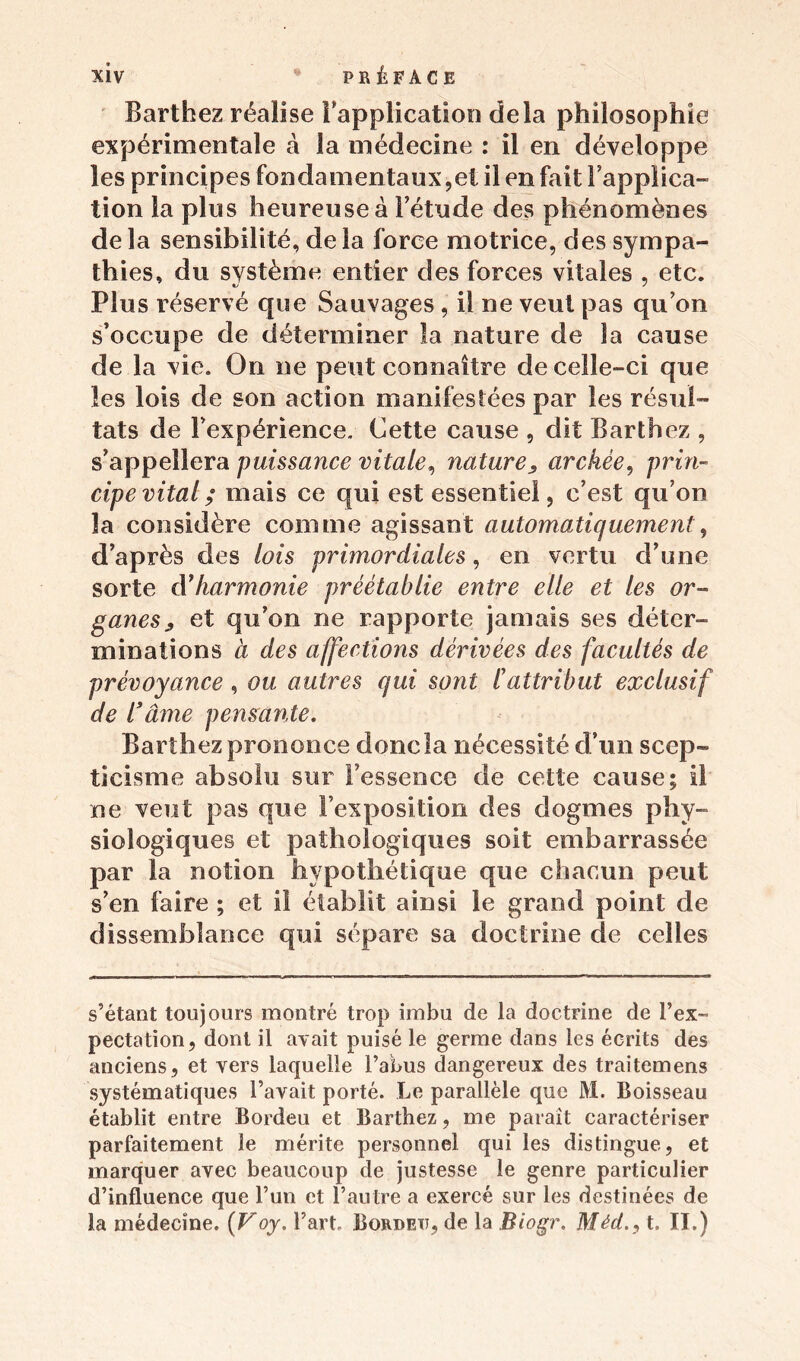 Barthez réalise l’application delà philosophie expérimentale à la médecine : il en développe les principes fondamentaux,et il en fait Fappiica- tion la plus heureuse à l’étude des phénomènes de la sensibilité, de la force motrice, des sympa- thies, du système entier des forces vitales , etc. Plus réservé que Sauvages , il ne veut pas qu’on s’occupe de déterminer la nature de la cause de la vie. On ne peut connaître de celle-ci que les lois de son action manifestées par les résul- tats de l’expérience. Cette cause , dit Barthez , s’appellera puissance vitale, nature^ archée, prin- cipe vital; mais ce qui est essentiel, c’est qu’on la considère comme agissant automatiquement, d’après des lois primordiales, en vertu d’une sorte à’harmonie préétablie entre elle et les or- ganes, et qu’on ne rapporte jamais ses déter- minations à des affections dérivées des facultés de prévoyance , ou autres qui sont l’attribut exclusif de l’âme pensante. Barthez prononce donc la nécessité d’un scep- ticisme absolu sur l’essence de cette cause; il ne veut pas que l’exposition des dogmes phy- siologiques et pathologiques soit embarrassée par la notion hypothétique que chacun peut s’en faire ; et iî établit ainsi le grand point de dissemblance qui sépare sa doctrine de celles s’étant toujours montré trop imbu de la doctrine de l’ex- pectation, dont il avait puisé le germe dans les écrits des anciens, et vers laquelle l’abus dangereux des traitemens systématiques l’avait porté. Le parallèle que M. Boisseau établit entre Bordeu et Barthez, me paraît caractériser parfaitement le mérite personnel qui les distingue, et marquer avec beaucoup de justesse le genre particulier d’influence que l’un et l’autre a exercé sur les destinées de la médecine. (Voy. l’art, Bordeu, de la Biogr. Méd., t. II.)