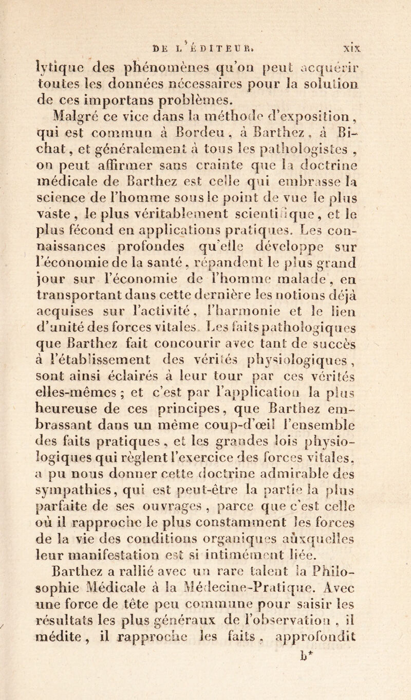 lytique des phénomènes qu’on peu! acquérir toutes les données nécessaires pour la solution de ces importans problèmes. Malgré ce vice dans la méthode d'exposition, qui est commun à Bordeu, à Barthez, à Bi- chat, et généralement à tous les pathologistes , on peut affirmer sans crainte que la doctrine médicale de Barthez est celle qui embrasse la science de l’homme sous le point de vue le plus vaste, le plus véritablement scientifique, et le plus fécond en applications pratiques. Les cou- naissances profondes quelle développe sur l’économie de la santé, répandent le plus grand jour sur l’économie de l’homme malade , en transportant dans cette dernière les notions déjà acquises sur l’activité, l’harmonie et le lien d’unité des forces vitales Les faits pathologiques que Barthez fait concourir avec tant de succès à l’établissement des vérités physiologiques , sont ainsi éclairés à leur tour par ces vérités elles-mêmes ; et c’est par l’application la plus heureuse de ces principes, que Barthez em- brassant dans un même coup-d’œi! l’ensemble des faits pratiques , et les grandes lois physio- logiques qui règlent l’exercice des forces vitales, a pu nous donner cette doctrine admirable des sympathies, qui est peut-être la partie la plus parfaite de ses ouvrages, parce que c’est celle où il rapproche le plus constamment les forces de la vie des conditions organiques auxquelles leur manifestation est si intimérnenl liée. Barthez a rallié avec un rare talent la Philo- sophie Médicale à la Médecine-Pratique. Avec une force de tête peu commune pour saisir les résultats les plus généraux de l’observation , il médite, il rapproche les faits. approfondit h