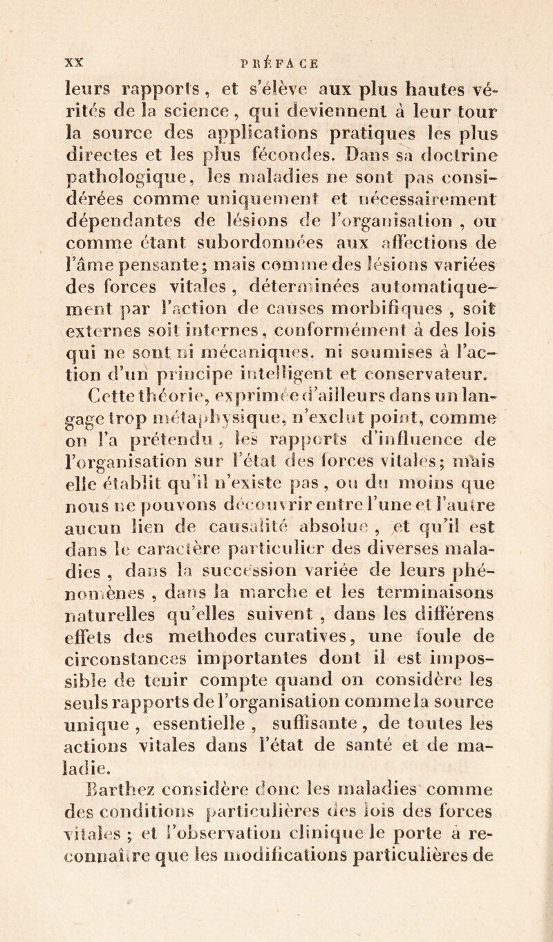 leurs rapports , et s’élève aux plus hautes vé- rités de la science, qui deviennent à leur tour la source des applications pratiques les plus directes et les plus fécondes. Dans sa doctrine pathologique, les maladies ne sont pas consi- dérées comme uniquement et nécessairement dépendantes de lésions de l’organisation , ou comme étant subordonnées aux affections de Famé pensante; mais comine des lésions variées des forces vitales , déterminées automatique- ment par Faction de causes morbifiques , soit externes soit internes, conformément à des lois c]ui ne sont ni mécaniques, ni soumises à Fac- tion d’un principe intelligent et conservateur. Cette théorie, ex primée d’ailleurs dans un lan- gage trop métaphysique, n’exclut point, comme on Fa prétendu , les rapports d’influence de l’organisation sur l’état des forces vitales; mais elle établit qu’il n’existe pas , ou du moins que nous ne pouvons découvrir entre l’une et Famre aucun lien de causalité absolue , et qu’il est dans îe caractère particulier des diverses mala- dies , dans la succession variée de leurs phé- nomènes , dans la marche et les terminaisons naturelles qu elles suivent , dans les différens effets des méthodes curatives, une torde de circonstances importantes dont il est impos- sible de tenir compte quand on considère les seuls rapports de l’organisation comme la source unique , essentielle , suffisante , de toutes les actions vitales dans l’état de santé et de ma- ladie. Barthez considère donc les maladies comme des conditions particulières des lois des forces vitales; et Fobservation clinique le porte a re- connahre que les modifications particulières de