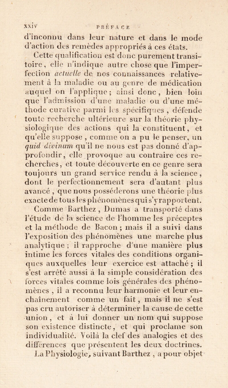 d’inconnu dans leur nature et dans le mode d’action des remèdes appropriés à ces états. Cette qualification est donc purement transi- toire , elle n’indique autre chose que l'imper- fection actuelle de nos connaissances relative- ment à la maladie ou au genre de médication auquel on l’applique; ainsi donc, bien loin que l’admission d’une maladie ou d’une mé- thode curative parmi les spéc ifiqa es , défende toute recherche ultérieure sur la théorie phy- siologique des actions qui la constituent, et qu’elle suppose , comme on a pu le penser, un quid divinum qu’il ne nous est pas donné d’ap- profondir, elle provoque au contraire ces re- cherches, et toute découverte en ce genre sera toujours un grand service rendu à la science , dont le perfectionnement sera d’autant plus avancé , que nous posséderons une théorie plus exacte de tous les phénomènes qui s’y rapportent. Comme Barthez , Dumas a transporté dans l’étude de la science de l’homme les préceptes et la méthode de Bacon ; mais il a suivi dans l’exposition des phénomènes une marche plus analytique ; il rapproche d une manière plus intime les forces vitales des conditions organi- ques auxquelles leur exercice est attaché ; il s’est arrêté aussi à la simple considération des forces vitales comme lois générales des phéno- mènes , il a reconnu leur harmonie et leur en- chaînement comme un fait, mais il ne s’est pas cm autoriser à déterminer la cause de cette union, et à lui donner un nom qui suppose son existence distincte, et qui proclame son individualité. Yoilâ la clef des analogies et des différences que présentent les deux doctrines. La Physiologie^ suivant Barthez , a pour objet