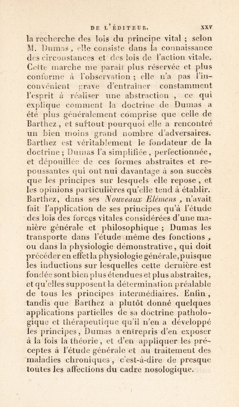 la recherche des lois du principe vital ; selon M. Dumas, elle consiste dans la connaissance des circonstances et des lois de Faction vitale. Cette marche me parait plus réservée et plus conforme a l'observation ; elle n’a pas l’in- convénient grave d’entraîner constamment l’esprit à réaliser une abstraction , ce qui explique comment la doctrine de Dumas a été plus généralement comprise que celle de Barthez , et surtout pourquoi elle a rencontré un bien moins grand nombre d'adversaires. O Barthez est véritablement le fondateur de la doctrine; Dmnas Fa simplifiée, perfectionnée, et dépouillée de ces formes abstraites et re- poussantes qui ont nui davantage à son succès que les principes sur lesquels elle repose , et les opinions particulières qu’elle tend à établir. Barthez, dans ses Nouveaux Elémens , n’avait fait l’application de ses principes qu’à l’étude des lois des forces vitales considérées d’une ma- nière générale et philosophique ; Dumas les transporte dans l’étude même des fonctions „ ou dans la physiologie démonstrative, qui doit précéder en effet la physiologie générale,puisque les inductions sur lesquelles cette dernière est fo ndé e sont b ienpluséten d u esetpi u sa bstr ait es, et qu’elles supposent la déterminai ion préalable de tous les principes intermédiaires. Enfin , tandis que Barthez a plutôt donné quelques applications partielles de sa doctrine patholo- gique et thérapeutique qu’il n’en a développé les principes, Dumas a entrepris d’en exposer à la fois la théorie, et d’en appliquer les pré- ceptes à l’étude générale et au traitement des maladies chroniques , c’est-à-dire de presque toutes les affections du cadre nosologique.