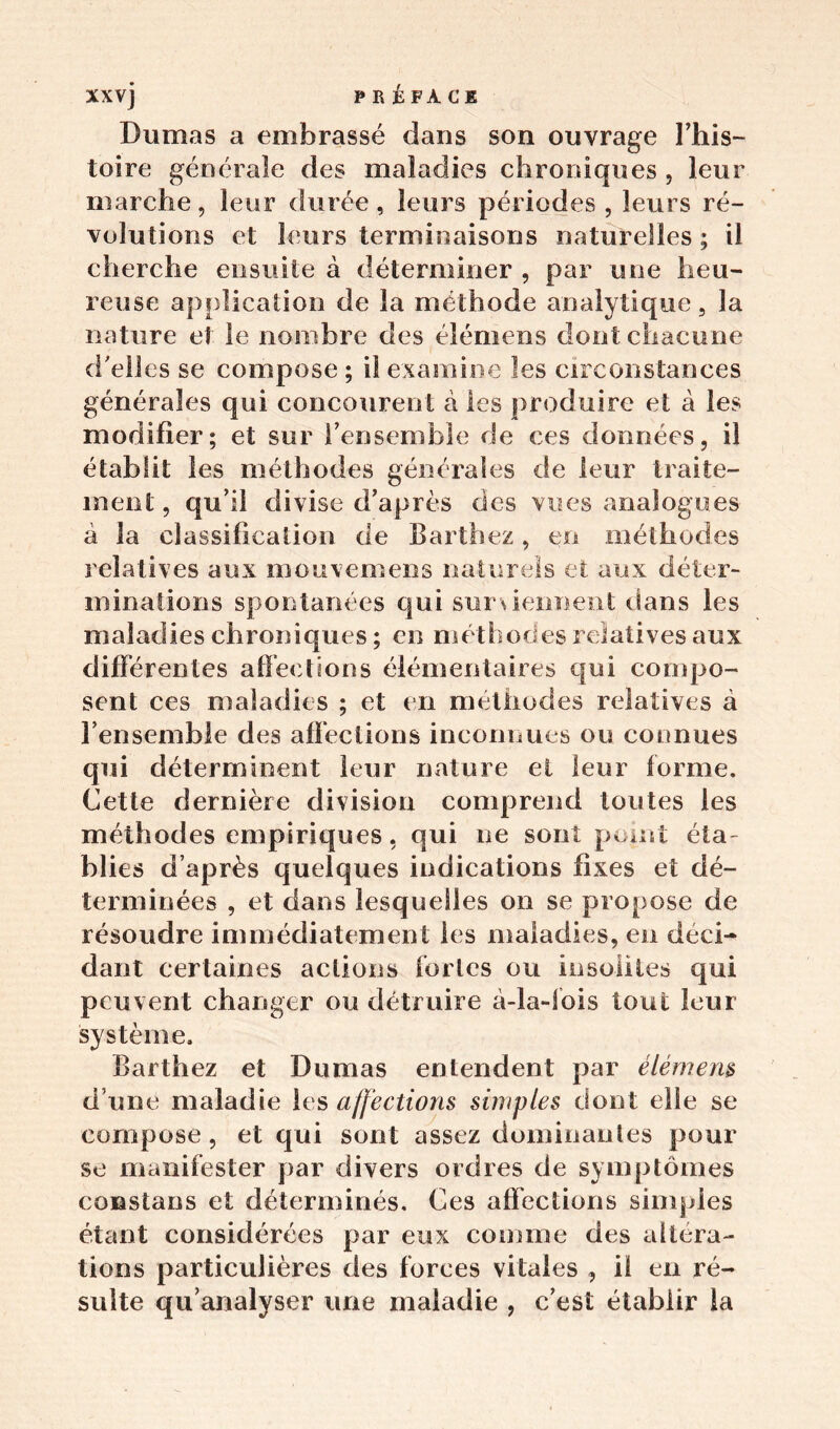 Dumas a embrassé dans son ouvrage l’his- toire générale des maladies chroniques , leur marche, leur durée, leurs périodes , leurs ré- volutions et leurs terminaisons naturelles ; il cherche ensuite à déterminer , par une heu- reuse application de la méthode analytique, la nature et le nombre des élémens dont chacune d'elles se compose ; il examine les circonstances générales qui concourent à les produire et à les modifier; et sur l’ensemble de ces données, il établit les méthodes générales de leur traite- ment, qu’il divise d’après des vues analogues à la classification de Barthez, en méthodes relatives aux mouvemens naturels et aux déter- minations spontanées qui surviennent dans les maladies chroniques ; en méthodes relatives aux différentes affections élémentaires qui compo- sent ces maladies ; et en méthodes relatives à l’ensemble des affections inconnues ou connues qui déterminent leur nature et leur forme. Cette dernière division comprend toutes les méthodes empiriques, qui ne sont point éta- blies d’après quelques indications fixes et dé- terminées , et dans lesquelles on se propose de résoudre immédiatement les maladies, en déci- dant certaines actions fortes ou insolites qui peuvent changer ou détruire à-la-lois tout leur système. Barthez et Dumas entendent par élémem d’une maladie les affections simples dont elle se compose, et qui sont assez dominantes pour se manifester par divers ordres de symptômes constans et déterminés. Ces affections simples étant considérées par eux comme des altera- tions particulières des forces vitales , il en ré- sulte qu’analyser une maladie , c’est établir la