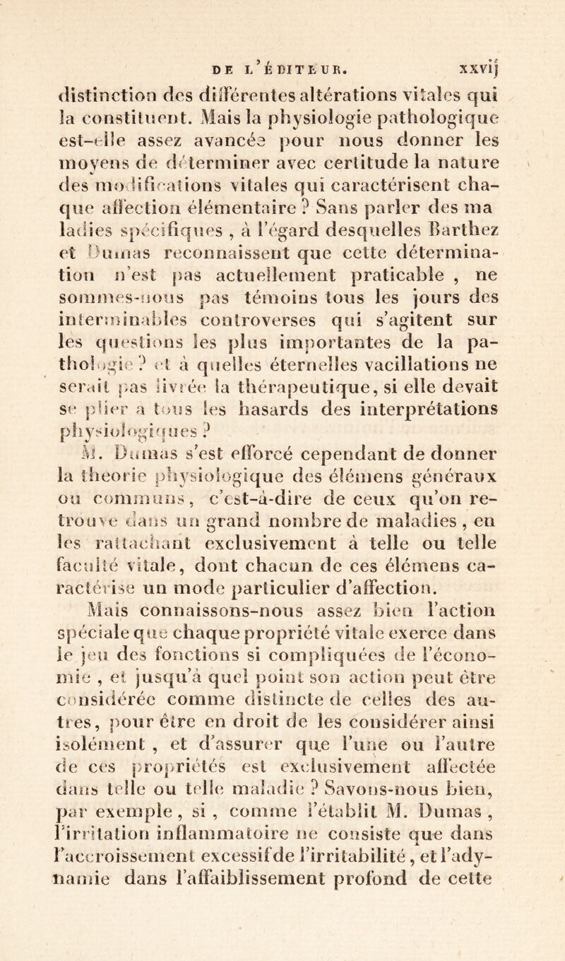 distinction des différentes altérations vitales qui la constituent. Mais la physiologie pathologique est-elle assez avancée pour nous donner les moyens de déterminer avec certitude la nature v‘ des modifications vitales qui caractérisent cha- que affection élémentaire ? Sans parler des ma ladies spécifiques , à l’égard desquelles Barthez et Dumas reconnaissent que cette détermina- tion n’est pas actuellement praticable , ne sommes-nous pas témoins tous les jours des interminables controverses qui s’agitent sur les questions les plus importantes de la pa- thologie ? et à quelles éternelles vacillations ne serait pas livrée la thérapeutique, si elle devait se plier a tous les hasards des interprétations physiologiques ? M. Dumas s’est efforcé cependant de donner la théorie physiologique des élémens généraux ou communs, c’est-à-dire de ceux qu’on re- trouve dans un grand nombre de maladies, en les rattachant exclusivement à telle ou telle facul té vitale, dont chacun de ces élémens ca- ractérise un mode particulier d’affection. Mais connaissons-nous assez bien l’action spéciale que chaque propriété vitale exerce dans le jeu des fonctions si compliquées de l’écono- mie , et jusqu’à quel point son action peut être considérée comme distincte de celles des au- tres, pour être en droit de les considérer ainsi isolément , et d’assurer que l’une ou l’autre de ces propriétés est exclusivement affectée dans telle ou telle maladie ? Savons-nous bien, par exemple, si, comme l’établit. M. Dumas, Firritation inflammatoire ne consiste que dans l’accroissement excessif de l’irritabilité, et l’ady- namie dans l’affaiblissement profond de celte