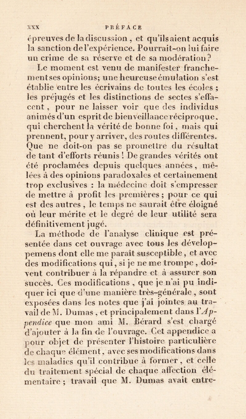 épreuves de la discussion , et qu’ils aient acquis la sanction de l’expérience* Pourrait-on lui faire un crime de sa réserve et de sa modération? Le moment est venu de manifester franche- mentses opinions; une heureuse émulation s’est établie entre les écrivains de toutes les écoles ; les préjugés et les distinctions de sectes s’effa- cent , pour ne laisser voir que des individus animés d’un esprit de bienveillance réciproque, qui cherchent la vérité de bonne foi, mais qui prennent, pour y arriver, des routes différentes* Que ne doit-on pas se promettre du résultat de tant d’efforts réunis ! De grandes vérités ont été proclamées depuis quelques années , mê- lées à des opinions paradoxales et certainement trop exclusives : la médecine doit s’empresser de mettre à profit les premières ; pour ce qui est des autres , le temps ne saurait être éloigné où leur mérite et le degré de leur utilité sera définitivement jugé. La méthode de l’analyse clinique est pré- sentée dans cet ouvrage avec tous les dévelop- pemens dont elle me parait susceptible, et avec des modifications qui, si je ne me trompe , doi- vent contribuer à la répandre et à assurer son succès. Ces modifications , que je liai pu indi- quer ici que d’une manière très-générale , sont exposées dans les notes que j’ai jointes au tra- vail de M. Dumas , et principalement dans Y Ap- pendice que mon ami M* Bérard s’est chargé d’ajouter à la fin de l’ouvrage. Cet appendice a pour objet de présenter l’histoire particulière de chaque élément, avec ses modifications dans les maladies qu’il contribue à former, et celle du traitement spécial de chaque affection élé- mentaire ; travail que M. Dumas avait entre-