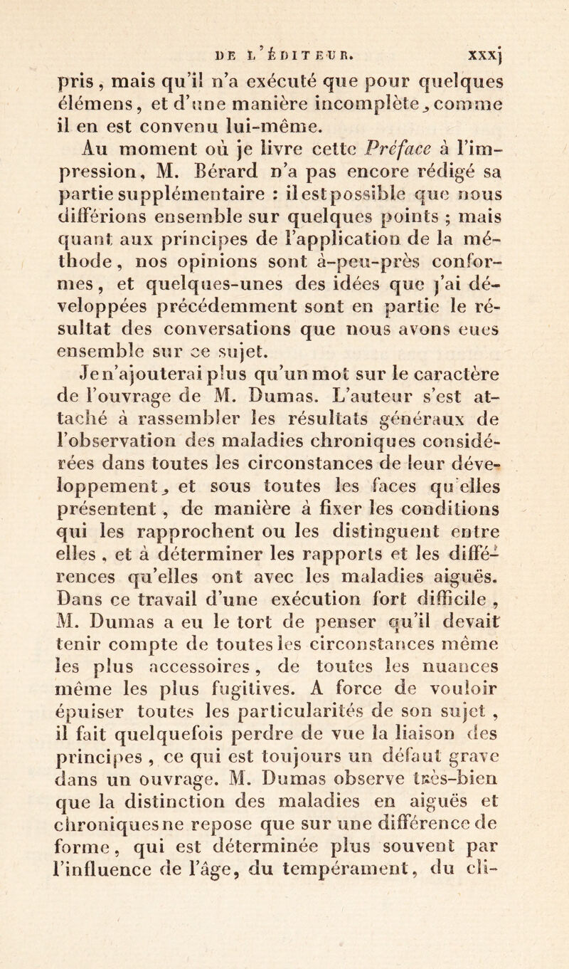 pris , mais qu’il n’a exécuté que pour quelques élémens, et d’une manière incomplète^ comme il en est convenu lui-même. Au moment où je livre cette Préface à l’im- pression, M. Bérard n’a pas encore rédigé sa partie supplémentaire : il est possible que nous différions ensemble sur quelques points ; mais quant aux principes de l’application de la mé- thode, nos opinions sont à-peu-près confor- mes, et quelques-unes des idées que j’ai dé- veloppées précédemment sont en partie le ré- sultat des conversations que nous avons eues ensemble sur ce sujet. Je n’ajouterai plus qu’un mot sur le caractère de l’ouvrage de M. Dumas. L’auteur s’est at- taché à rassembler les résultats généraux de l’observation des maladies chroniques considé- rées dans toutes les circonstances de leur déve- loppement^ et sous toutes les faces qu elles présentent, de manière à fixer les conditions qui les rapprochent ou les distinguent entre elles , et à déterminer les rapports et les diffé- rences qu’elles ont avec les maladies aiguës. Dans ce travail d’une exécution fort difficile , M. Dumas a eu le tort de penser cju’il devait tenir compte de toutes les circonstances même les plus accessoires, de toutes les nuances même les plus fugitives. A force de vouloir épuiser toutes les particularités de son sujet , il fait quelquefois perdre de vue la liaison des principes , ce qui est toujours un défaut grave dans un ouvrage. M. Dumas observe îuès-bien que la distinction des maladies en aiguës et chroniques ne repose que sur une différence de forme, qui est déterminée plus souvent par l’influence de l’âge, du tempérament, du cîi-