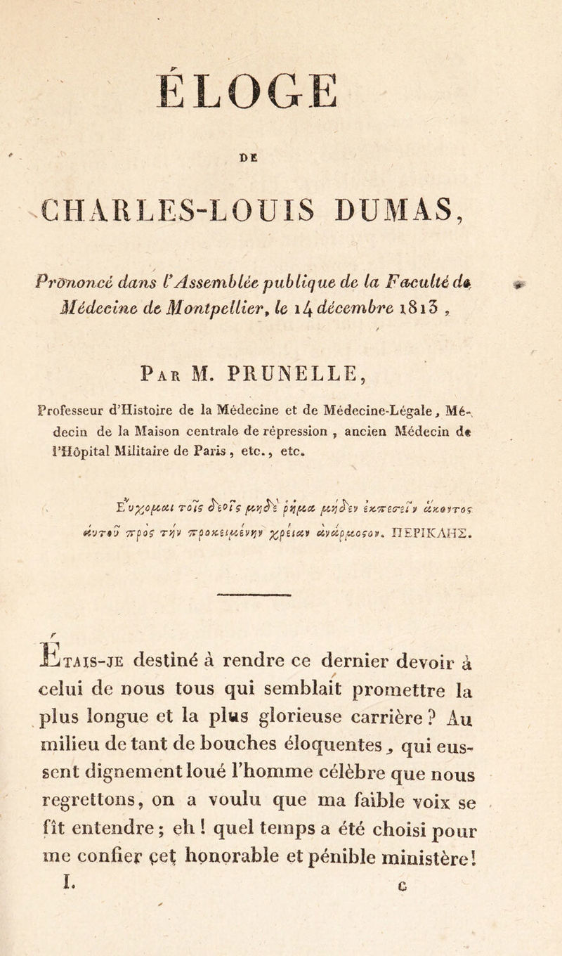 E LOGE DE C H A R L ES-L O U ï S DU M A S, Prononcé dans l*Assemblée publique de la Facuité dt Médecine de Montpellierf le il^ décembre i8i5 , Par M. PRUNELLE, Professeur d’Histoire de la Médecine et de Médecine-Légale * Mé- decin de la Maison centrale de répression , ancien Médecin d* l’Hôpital Militaire de Paris , etc., etc. E'vfcOftOlt Tciç s prjê'e pÿfta ju.qà'ev i)t7Ct<niv cixorroç é'jri'j TTfioç Tfjv 7rpoKitp,éi>qy %péiœv ctyuppioçov* I7EPIKAHZ. r litais-je destiné à rendre ce dernier devoir à celui de nous tous qui semblait promettre la plus longue et la plus glorieuse carrière ? Au milieu de tant de bouches éloquentes,, qui eus- sent dignement loué F homme célèbre que nous regrettons, on a voulu que ma faible voix se fit entendre ; eh 1 quel temps a été choisi pour me confier çet honorable et pénible ministère!