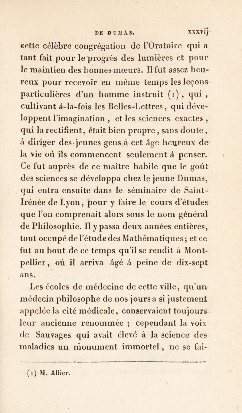 DE DUMAS. XXXVIj eetle célèbre congrégation de l’Oratoire qui a tant fait pour le progrès des lumières et pour le maintien des bonnes mœurs. 11 fut assez heu-» reux pour recevoir en même temps les leçons particulières d’un homme instruit (1), qui , cultivant à-la-fois les Belles-Lettres, qui déve- loppent l’imagination , et les sciences exactes , qui la rectifient, était bien propre, sans doute , à diriger des jeunes gens à cet âge heureux de la vie où ils commencent seulement à penser. Ce fut auprès de ce maître habile que le goût des sciences se développa chez le jeune Dumas, qui entra ensuite dans le séminaire de Saint- Irénée de Lyon, pour y faire le cours d’études que l’on comprenait alors sous le nom général de Philosophie. Il y passa deux années entières, tout occupé de l’étude des Mathématiques ; et ce fut au bout de ce temps qu’il se rendit à Mont- pellier, où il arriva âgé à peine de dix-sep t ans. Les écoles de médecine de cette ville, qu’un médecin philosophe de nos jours a si justement appelée la cité médicale, conservaient toujours leur ancienne renommée ; cependant la voix de Sauvages qui avait élevé à la science des maladies un monument immortel, ne se fai- (i) M. Allier.