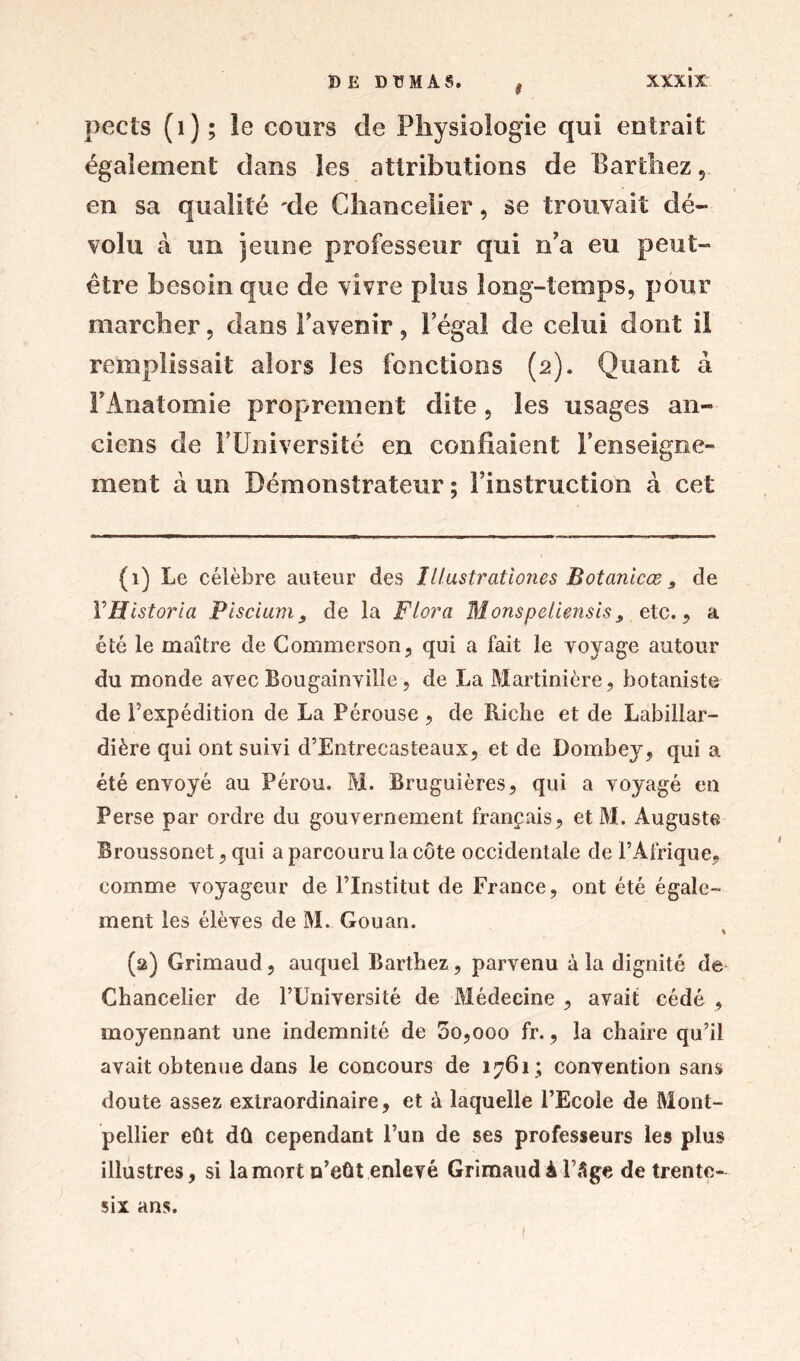 t pects (1); le cours de Physiologie qui entrait également dans les attributions de Barthez 5 en sa qualité 'de Chancelier, se trouvait dé- volu à un jeune professeur qui n'a eu peut- être besoin que de vivre plus long-temps, pour marcher, dans Favenir, l’égal de celui dont il remplissait alors les fonctions (2). Quant à Y Anatomie proprement dite , les usages an- ciens de F Université en confiaient l’enseigne- ment à un Démonstrateur; l’instruction à cet (1) Le célèbre auteur des Illustrationes Botanicæ, de YHistoria Piscium, de la Flora Monspeliensis9 etc., a été le maître de Commerson, qui a fait le voyage autour du monde avec Bougainville, de La Martinière, botaniste de l'expédition de La Pérouse , de Riche et de Labillar- dière qui ont suivi d’Entrecasteaux, et de Dombey, qui a été envoyé au Pérou. M. Bruguières, qui a voyagé en Perse par ordre du gouvernement français, et M. Auguste Broussonet, qui a parcouru la côte occidentale de l’Afrique, comme voyageur de l’Institut de France, ont été égale- ment les élèves de M. Gouan. (2) Grimaud, auquel Barthez, parvenu à la dignité de Chancelier de l’Université de Médecine , avait cédé , moyennant une indemnité de 5o,ooo fr., la chaire qu’il avait obtenue dans le concours de 1761; convention sans doute assez extraordinaire, et à laquelle l’Ecole de Mont- pellier eût dû cependant l’un de ses professeurs les plus illustres, si la mort n’eût enlevé Grimaud à l’âge de trente- six ans.