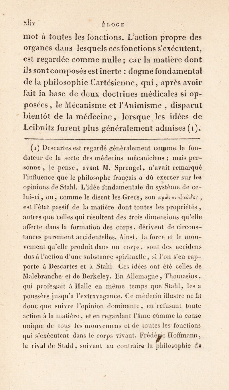 -‘h*V ÉLOGE mot à toutes les fonctions. L’action propre des organes dans lesquels ces fonctions s’exécutent, est regardée comme nulle ; car la matière dont ils sont composés est inerte : dogme fondamental de îa philosophie Cartésienne, qui, après avoir fait la base de deux doctrines médicales si op- posées , le Mécanisme et l’Animisme , disparut bientôt de la médecine, lorsque les idées de Leibnitz furent plus généralement admises (1). (1) Descartes est regardé généralement couame le fon- dateur de la secte des médecins mécaniciens ; mais per- sonne , je pense, ayant M. Sprengel, n’avait remarqué l’influence que le philosophe français a dû exercer sur les opinions de Stahl. L’idée fondamentale du système de ce- lui-ci, ou, comme le disent les Grecs, son Trp&h-ov ^tui'oç , est l’état passif de la matière dont toutes les propriétés , autres que celles qui résultent des trois dimensions qu’elle affecte dans la formation des corps, dérivent de circons- tances purement accidentelles. Ainsi, la force et le mou- vement qu’elle produit dans un corps, sont des accidens dus à l’action d’une substance spirituelle, si Fou s’en rap- porte à Descartes et à StahL Ces idées ont été celles de Malebranche et de Berkeley. En Allemagne, Thomasius, qui professait à Halle en même temps que Stahl, les a poussées jusqu’à l’extravagance. Ce médecin illustre ne fit donc que suivre l’opinion dominante, en refusant toute action à la matière, et en regardant l’âme comme la cause unique de tous les mouvemeas et de toutes les fonctions qui s’exécutent dans le corps vivant. Frédéric Hoffmann, le rival de Stahl, suivant au contraire la philosophie de