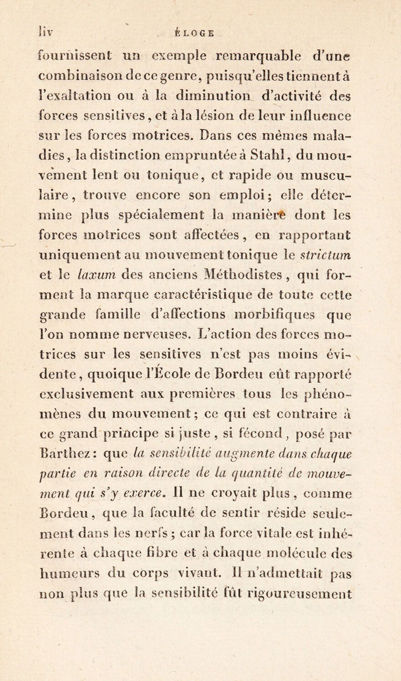 fournissent un exemple remarquable d’une combinaison de ce genre, puisqu’elles tiennent à l’exaltation ou à la diminution d’activité des forces sensitives, et à la lésion de leur influence sur les forces motrices. Dans ces mêmes mala- dies, la distinction empruntée à Stahi, du mou- vement lent ou tonique, et rapide ou muscu- laire , trouve encore son emploi ; elle déter- mine plus spécialement la manière dont les forces motrices sont affectées , en rapportant uniquement au mouvement tonique le strictum et le laxwn des anciens Méthodistes , qui for- ment la marque caractéristique de toute cette grande famille d’affections morbifiques que Ton nomme nerveuses. L’action des forces mo- trices sur les sensitives n’cst pas moins évi- / dente, quoique l’Ecole de Bordeu eût rapporté exclusivement aux premières tous les phéno- mènes du mouvement; ce qui est contraire à ce grand principe si juste, si fécond, posé par Barthez : que la sensibilité augmente dans chaque garde en raison directe de la quantité de mouve- ment qui s3y exerce* 11 ne croyait plus , comme Bordeu, que la faculté de sentir réside seule- ment dans les nerfs ; car la force vitale est inhé- rente à chaque fibre et à chaque molécule des humeurs du corps vivant. Il n’admettait pas non plus que la sensibilité fût rigoureusement