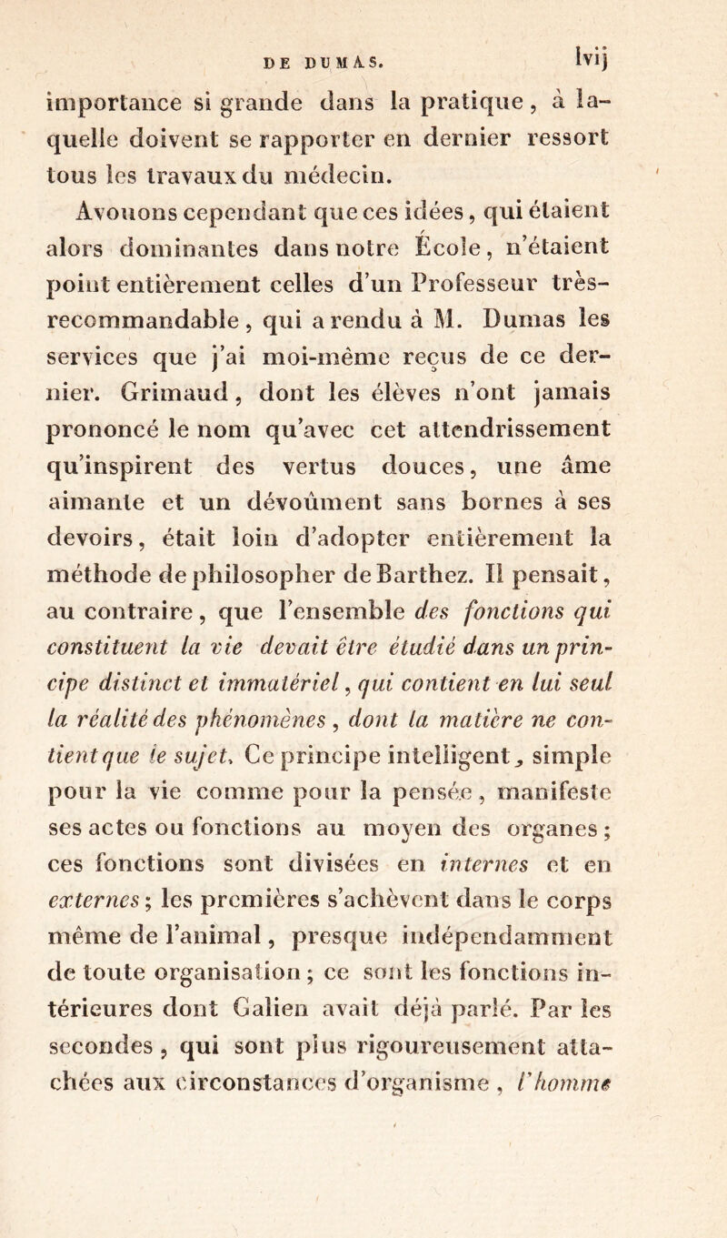 lvi j importance si grande dans ia pratique, à la- quelie doivent se rapporter en dernier ressort tous les travaux du médecin. Avouons cependant que ces idées, qui étaient / alors dominantes dans notre Ecole, n’étaient point entièrement celles d’un Professeur très- recommandable , qui a rendu à M. Dumas les services que j’ai moi-même reçus de ce der- nier. Grimaud, dont les élèves n’ont jamais prononcé le nom qu’avec cet attendrissement qu’inspirent des vertus douces, une âme aimante et un dévoûment sans bornes à ses devoirs, était loin d’adopter entièrement la méthode de philosopher de Barthez. Il pensait, au contraire, que l’ensemble des fonctions qui constituent la vie devait être étudié dans un prin- cipe distinct et immatériel, qui contient en lui seul la réalité des phénomènes , dont la matière ne con~ tient que le sujet. Ce principe intelligent, simple pour la vie comme pour la pensée , manifeste ses actes ou fonctions au moyen des organes ; ces fonctions sont divisées en internes et en externes ; les premières s’achèvent dans le corps même de l’animal, presque indépendamment de toute organisation ; ce sont les fonctions in- térieures dont Galien avait déjà parlé. Par les secondes , qui sont pins rigoureusement atta- chées aux circonstances d’organisme , l'homme