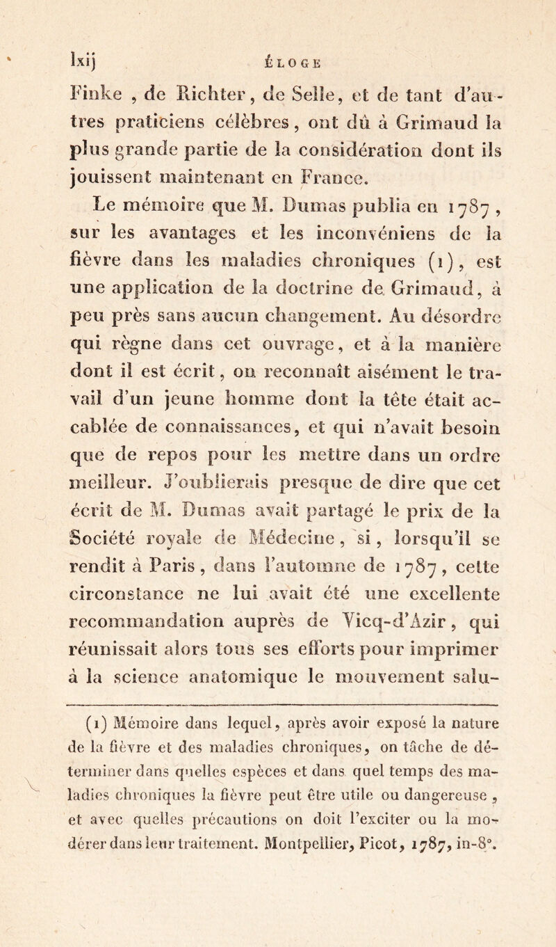 Finke , de Hic h ter, de Selle, et de tant d au- tres praticiens célèbres, ont du à Grimaud la plus grande partie de la considération dont ils jouissent maintenant en France. Le mémoire que M, Dumas publia en 1787 , sur les avantages et les inconvéniens de la fièvre dans les maladies chroniques (1), est une application de la doctrine de Grimaud, à peu près sans aucun changement. Au désordre qui règne dans cet ouvrage, et à la manière dont il est écrit, on reconnaît aisément le tra- vail d’un jeune homme dont la tête était ac- cablée de connaissances, et qui n’avait besoin que de repos pour les mettre dans un ordre meilleur. J’oublierais presque de dire que cet écrit de M. Dumas avait partagé le prix de la Société royale de Médecine, si, lorsqu’il se rendit à Paris, dans l’automne de 1787, cette circonstance ne lui avait été une excellente recommandation auprès de Yicq-d’Azir, qui réunissait alors tous ses efforts pour imprimer à la science anatomique le mouvement salu- (1) Mémoire dans lequel, après avoir exposé la nature de la fièvre et des maladies chroniques, on tâche de dé- terminer dans quelles espèces et dans quel temps des ma- ladies chroniques la fièvre peut être utile ou dangereuse , et avec quelles précautions on doit l’exciter ou la mo-